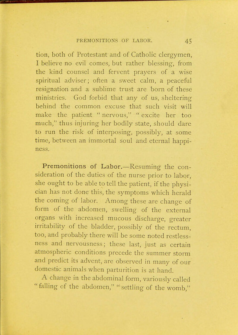 tion, both of Protestant and of Catholic clergymen, I believe no evil comes, but rather blessing, from the kind counsel and fervent prayers of a wise spiritual adviser; often a sweet calm, a peaceful resignation and a sublime trust are born of these ministries. God forbid that any of us, sheltering behind the common excuse that such visit will make the patient  nervous,  excite her too much, thus injuring her bodily state, should dare to run the risk of interposing, possibly, at some time, between an immortal soul and eternal happi- ness. Premonitions of Labor.—Resuming the con- sideration of the duties of the nurse prior to labor, she ought to be able to tell the patient, if the physi- cian has not done this, the symptoms which herald the coming of labor. Among these are change of form of the abdomen, swelling of the external organs with increased mucous discharge, greater irritability of the bladder, possibly Of the rectum, too, and probably there will be some noted restless- ness and nervousness; these last, just as certain atmospheric conditions precede the summer storm and predict its advent, are observed in many of our domestic animals when parturition is at hand. A change in the abdominal form, variously called falling of the abdomen, settling of the womb,