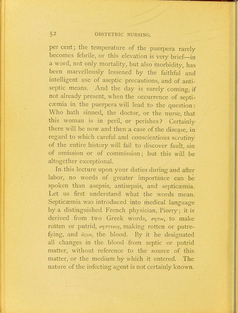 percent; the temperature of the puerpera rarely becomes febrile, or this elevation is very brief—in a word, not only mortality, but also morbidity, has been marvellously lessened by the faithful and intelligent use of aseptic precautions, and of anti- septic means. And the day is surely coming, if not already present, when the occurrence of septi- caemia in the puerpera will lead to the question: Who hath sinned, the doctor, or the nurse, that this woman is in peril, or perishes? Certainly there will be now and then a case of the disease, in regard to which careful and conscientious scrutiny of the entire history will fail to discover fault, sin of omission or of commission; but this v/ill be altogether exceptional. In this lecture upon your duties during and after labor, no words of greater importance can be spoken than asepsis, antisepsis, and septicsemia. Let us first understand what the Avords mean. Septicaemia was introduced into medical language by a distinguished French physician, Piorry; it is derived from two Greek words, a-q-w, to make rotten or putrid, (TTj-rfxo?, making rotten or putre- fying, and rit/za, the blood. By it he designated all changes in the blood from septic or putrid matter, without reference to the source of this matter, or the medium by which it entered. The nature of the infecting agent is not certainly known.