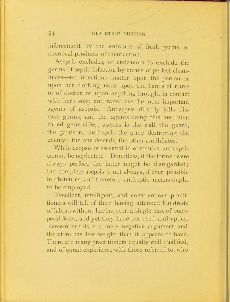 inforcement by the entrance of fresh germs, or chemical products of their action. Asepsis excludes, or endeavors to exclude, the germs of septic infection by means of perfect clean- liness—no infectious matter upon .the person or upon her clothing, none upon the hands of nurse or of doctor, or upon anything brought in contact with her: soap and water are the most important agents of asepsis. Antisepsis directly kills dis- ease germs, and the agents doing this are often called germicides ; asepsis is the wall, the guard, the garrison; antisepsis the army destroying the enemy; the one defends, the other annihilates. While asepsis is essential in obstetrics, antisepsis cannot be neglected. Doubtless, if the former were always perfect, the latter might be disregarded; but complete asepsis is not always, if ever, possible in obstetrics, and therefore antiseptic means ought to be employed. Excellent, intelligent, and conscientious practi- tioners will tell of their having attended hundreds of labors without having seen a single case of puer- peral fever, and yet they have not used antiseptics. Remember this is a mere negative argument, and therefore has less weight than it appears to have. There are many practitioners equally well qualified, and of equal experience with those referred to, who