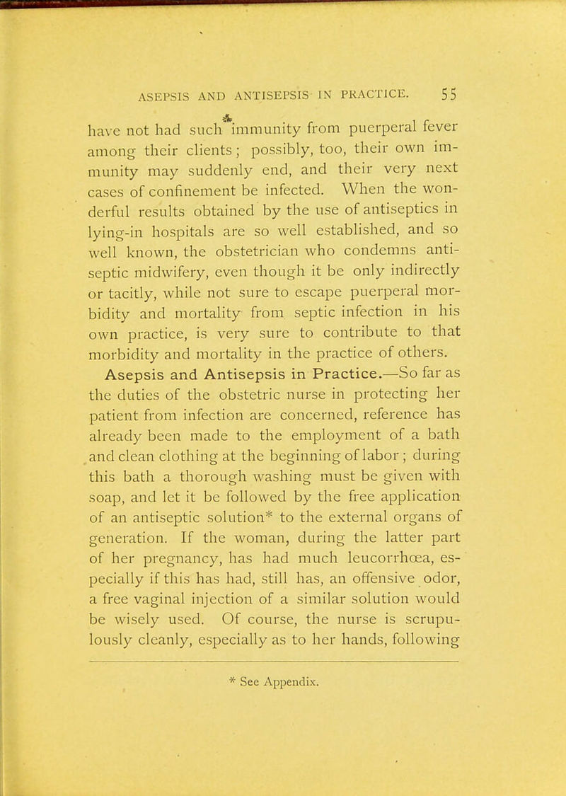 have not had such*immunity from puerperal fever among their cUents; possibly, too, their own im- munity may suddenly end, and their very next cases of confinement be infected. When the won- derful results obtained by the use of antiseptics in lying-in hospitals are so well established, and so well known, the obstetrician who condemns anti- septic midwifery, even though it be only indirectly or tacitly, while not sure to escape puerperal mor- bidity and mortality from septic infection in his own practice, is very sure to contribute to that morbidity and mortality in the practice of others. Asepsis and Antisepsis in Practice.—So far as the duties of the obstetric nurse in protecting her patient from infection are concerned, reference has already been made to the employment of a bath and clean clothing at the beginning of labor; during this bath a thorough washing must be given with soap, and let it be followed by the free application of an antiseptic solution* to the external organs of generation. If the woman, during the latter part of her pregnancy, has had much leucorrhoea, es- pecially if this has had, still has, an offensive odor, a free vaginal injection of a similar solution would be wisely used. Of course, the nurse is scrupu- lously cleanly, especially as to her hands, following See Appendix.