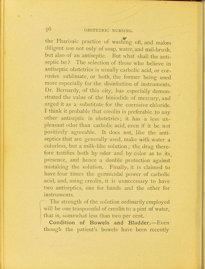 the ■ Pharisaic practice of washing oft, and makes diligent use not only of soap, water, and nail-brush, but also of an antiseptic. But what shall the anti- septic be ? The selection of those who believe in antiseptic obstetrics is usually carbolic acid, or cor- rosive sublimate, or both, the former being used more especially for the disinfection of instruments. Dr. Bernardy, of this city, has especially demon- strated the value of the biniodide of mercury, and urged it as a substitute for the corrosive chloride. I think it probable that creolin is preferable to any other antiseptic in obstetrics; it has a less un- pleasant odor than carbolic acid, even if it be not positively agreeable. It does not, like the anti- septics that are generally used, make with water a colorless, but a milk-like solution; the drug there- fore testifies both by odor and by color as to its, presence, and hence a double protection against mistaking the solution. Finally, it is claimed to have four times the germicidal power of carbolic acid, and, using creolin, it is unnecessary to have two antiseptics, one for hands and the other for instruments. The strength of the solution ordinarily employed will be one teaspoonful of creolin to a pint of water, that is, somewhat less than two per cent. Condition of Bowels and Bladder.—Even though the patient's bowels have been recently