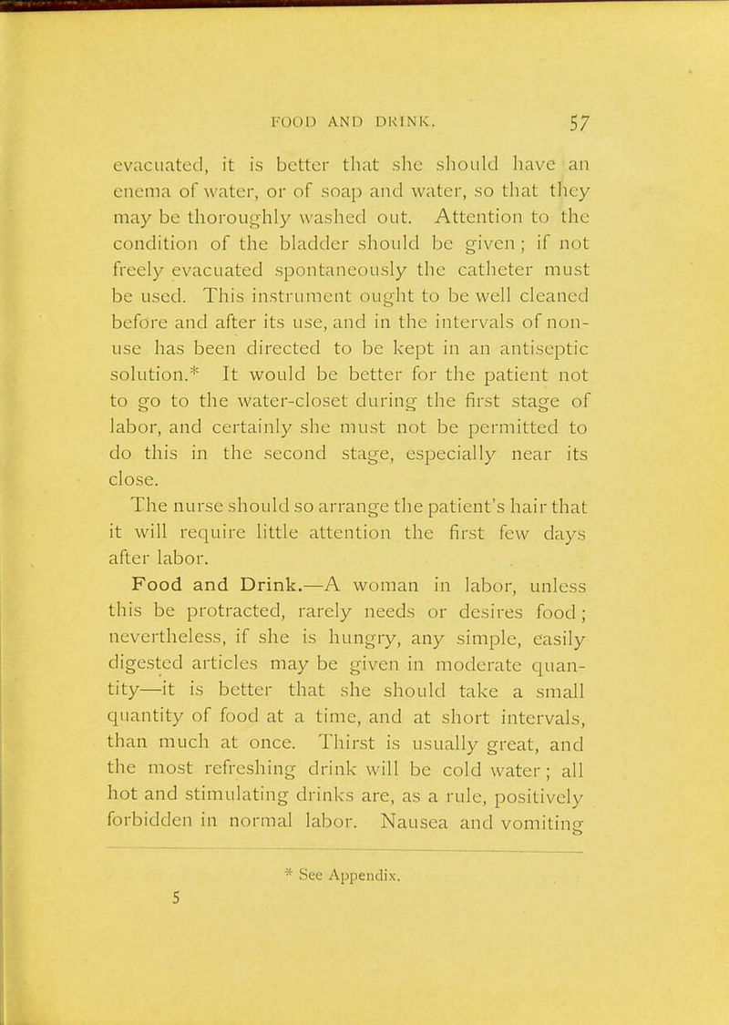 evacuated, it is better that she should have an enema of water, or of soap and water, so that they may be thoroughly washed out. Attention to the condition of the bladder should be given; if not freely evacuated .spontaneously the catheter must be used. This instrument ought to be well cleaned before and after its use, and in the intervals of non- use has been directed to be kept in an antiseptic solution.* It would be better for the patient not to go to the water-closet during the first stage of labor, and certainly she must not be permitted to do this in the second stage, especially near its close. The nurse should so arrange the patient's hair that it will require little attention the first few days after labor. Food and Drink.—A woman in labor, unless this be protracted, rarely needs or desires food; nevertheless, if she is hungry, any simple, easily digested articles may be given in moderate quan- tity—it is better that she should take a small quantity of food at a time, and at short intervals, than much at once. Thirst is usually great, and the most refreshing drink will be cold water; all hot and stimulating drinks are, as a rule, positively forbidden in normal labor. Nausea and vomitine 5