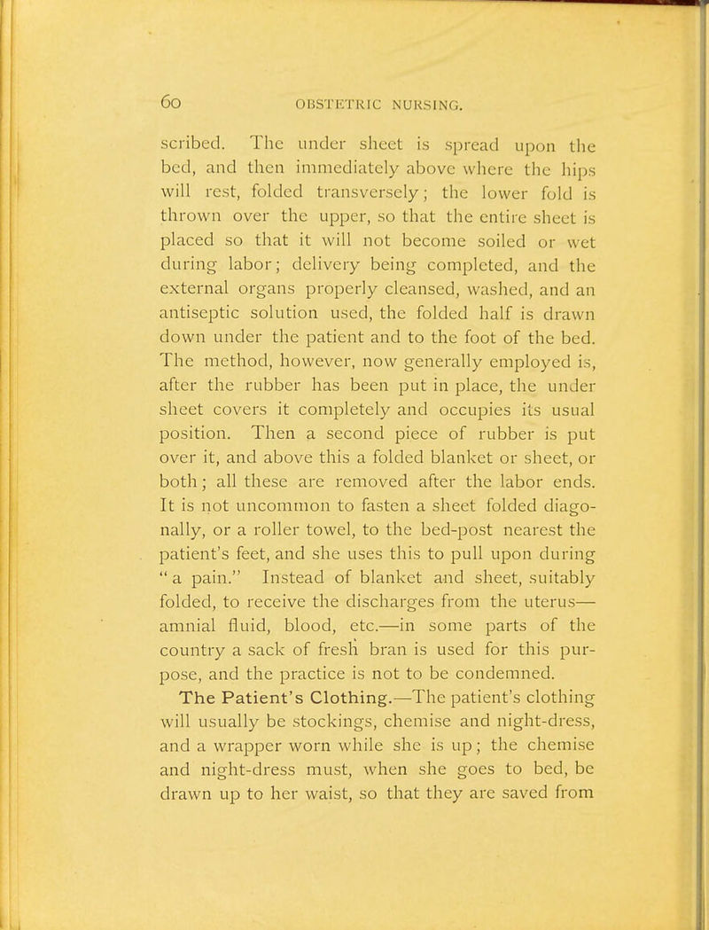 scribed. The under sheet is spread upon the bed, and then immediately above where the hips will rest, folded transversely; the lower fold is thrown over the upper, so that the entire sheet is placed so that it will not become soiled or wet during labor; delivery being completed, and the external organs properly cleansed, washed, and an antiseptic solution used, the folded half is drawn down under the patient and to the foot of the bed. The method, however, now generally employed is, after the rubber has been put in place, the under sheet covers it completely and occupies its usual position. Then a second piece of rubber is put over it, and above this a folded blanket or sheet, or both; all these are removed after the labor ends. It is not uncommon to fasten a sheet folded diago- nally, or a roller towel, to the bed-post nearest the patient's feet, and she uses this to pull upon during  a pain. Instead of blanket and sheet, suitably folded, to receive the discharges from the uterus— amnial fluid, blood, etc.—in some parts of the country a sack of fresh bran is used for this pur- pose, and the practice is not to be condemned. The Patient's Clothing.—The patient's clothing will usually be stockings, chemise and night-dress, and a wrapper worn while she is up; the chemise and night-dress must, when she goes to bed, be drawn up to her waist, so that they are saved from