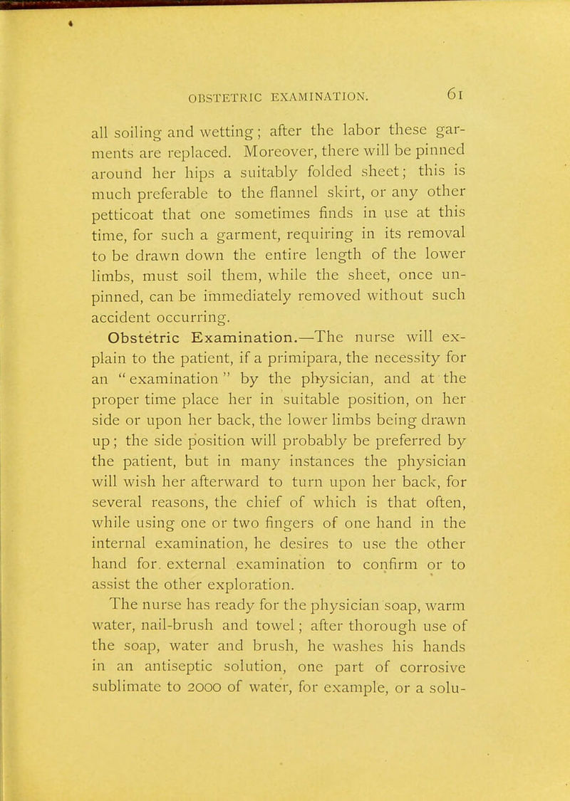 OBSTETRIC EXAMINATION. all soiling and wetting; after the labor these gar- ments are replaced. Moreover, there will be pinned around her hips a suitably folded sheet; this is much preferable to the flannel skirt, or any other petticoat that one sometimes finds in use at this time, for such a garment, requiring in its removal to be drawn down the entire length of the lower limbs, must soil them, while the sheet, once un- pinned, can be immediately removed without such accident occurring. Obstetric Examination.—The nurse will ex- plain to the patient, if a primipara, the necessity for an examination by the physician, and at the proper time place her in suitable position, on her side or upon her back, the lower limbs being drawn up; the side position will probably be preferred by the patient, but in many instances the physician will wish her afterward to turn upon her back, for several reasons, the chief of which is that often, while using one or two fingers of one hand in the internal examination, he desires to use the other hand for. external examination to confirm or to assist the other exploration. The nurse has ready for the physician soap, warm water, nail-brush and towel; after thorough use of the soap, water and brush, he washes his hands in an antiseptic solution, one part of corrosive sublimate to 2000 of water, for example, or a solu-