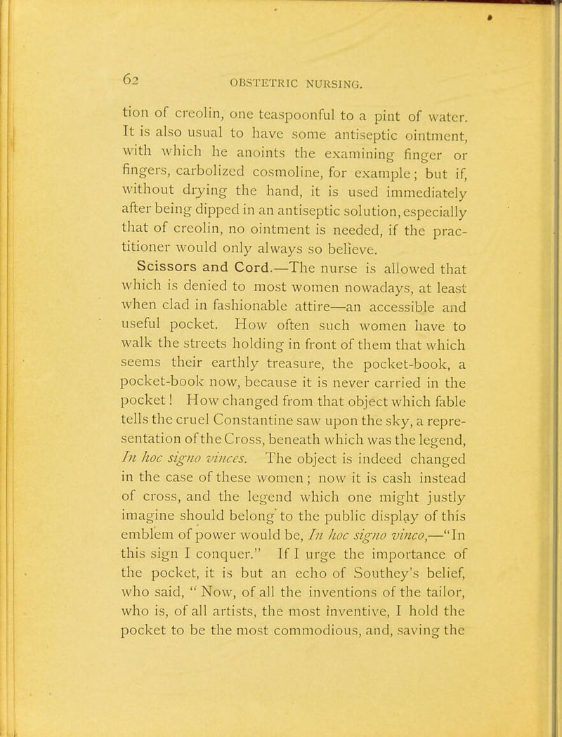 tion of creolin, one teaspoonful to a pint of water. It is also usual to have some antiseptic ointment, with which he anoints the examining finger or fingers, carbolized cosmoline, for example; but if, without drying the hand, it is used immediately after being dipped in an antiseptic solution, especially that of creolin, no ointment is needed, if the prac- titioner would only always so believe. Scissors and Cord.—The nurse is aUowed that which is denied to most women nowadays, at least when clad in fashionable attire—an accessible and useful pocket. How often such women have to walk the streets holding in front of them that which seems their earthly treasure, the pocket-book, a pocket-book now, because it is never carried in the pocket! How changed from that object which fable tells the cruel Constantine saw upon the sky, a repre- sentation of the Cross, beneath which was the legend. In hoc signo vinces. The object is indeed changed in the case of these women; now it is cash instead of cross, and the legend which one might justly imagine should belong'to the public display of this emblem of power would be. In hoc signo vinco,—In this sign I conquer. If I urge the importance of the pocket, it is but an echo of Southey's belief, who said,  Now, of all the inventions of the tailor, who is, of all artists, the most inventive, I hold the pocket to be the most commodious, and, saving the