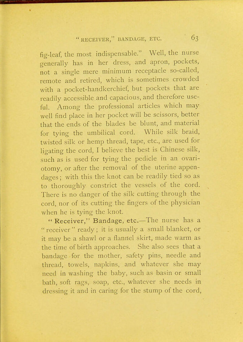 fig-leaf, the most indispensable. Well, the nurse o-enerally has in her dress, and apron, pockets, t> 111 not a single mere minimum receptacle so-called, remote and retired, which is sometimes crowded with a pocket-handkerchief, but pockets that are readily accessible and capacious, and therefore use- ful. Among the professional articles which may well find place in her pocket will be scissors, better that the ends of the blades be blunt, and material for tying the umbilical cord. While silk braid, twisted silk or hemp thread, tape, etc., are used for ligating the cord, I believe the best is Chinese silk, such as is used for tying the pedicle in an ovari- otomy, or after the removal of the uterine appen- dages ; with this the knot can be readily tied so as to thoroughly constrict the vessels of the cord. There is no danger of the silk cutting through the cord, nor of its cutting the fingers of the physician when he is tying the knot.  Receiver, Bandage, etc.—The nurse has a receiver ready; it is usually a small blanket, or it may be a shawl or a flannel skirt, made warm as the time of birth approaches. She also sees that a bandage for the mother, safety pins, needle and thread, towels, napkins, and whatever she may need in washing the baby, such as basin or small bath, soft rags, soap, etc., whatever she needs in dressing it and in caring for the stump of the cord.