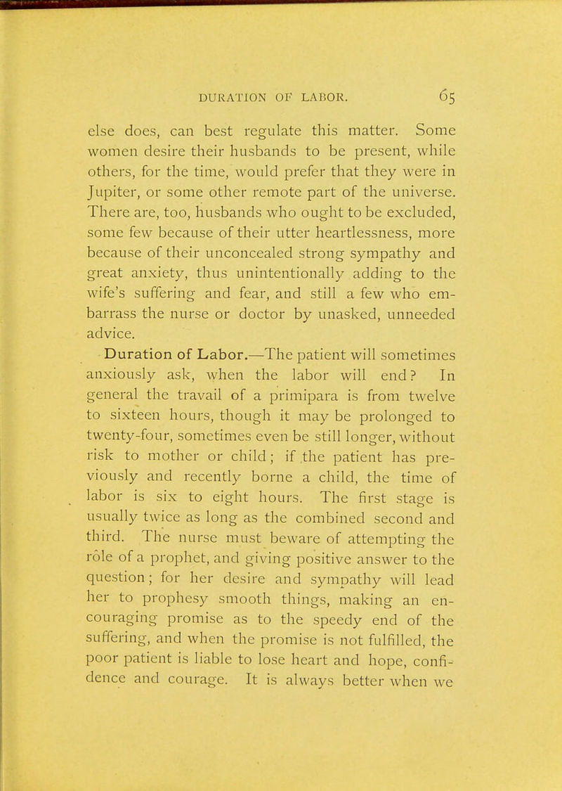 else does, can best regulate this matter. Some women desire their husbands to be present, while others, for the time, would jarefer that they were in Jupiter, or some other remote part of the universe. There are, too, husbands who ought to be excluded, some few because of their utter heartlessness, more because of their unconcealed strong sympathy and great anxiety, thus unintentionally adding to the wife's suffering and fear, and still a few who em- barrass the nurse or doctor by unasked, unneeded advice. Duration of Labor.—The patient will sometimes anxiously ask, when the labor will end? In general the travail of a primipara is from twelve to sixteen hours, though it may be prolonged to twenty-four, sometimes even be still longer, without risk to mother or child; if the patient has pre- viously and recently borne a child, the time of labor is six to eight hours. The first stage is usually twice as long as the combined second and third. The nurse must beware of attempting the role of a prophet, and giving positive answer to the question; for her desire and sympathy will lead her to prophesy smooth things, making an en- couraging promise as to the speedy end of the suffering, and when the promise is not fulfilled, the poor patient is liable to lose heart and hope, confi- dence and courage. It is always better when we