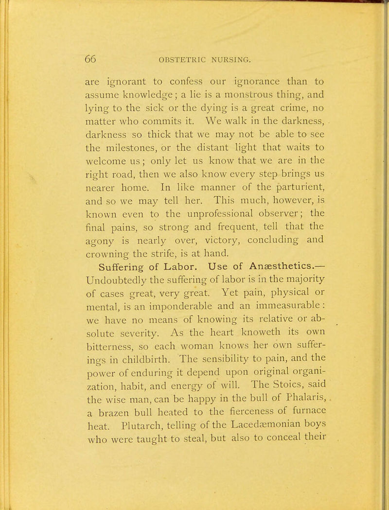 are ignorant to confess our ignorance than to assume knowledge; a lie is a monstrous thing, and lying to the sick or the dying is a great crime, no matter who commits it. We walk in the darkness, darkness so thick that we may not be able to see the milestones, or the distant light that waits to welcome us; only let us know that we are in the right road, then we also know every step brings us nearer home. In like manner of the parturient, and so we may tell her. This much, however, is known even to the unprofessional observer; the final pains, so strong and frequent, tell that the agony is nearly over, victory, concluding and crowning the strife, is at hand. Suffering of Labor. Use of Anaesthetics.— Undoubtedly the suffering of labor is in the majority of cases great, very great. Yet pain, physical or mental, is an imponderable and an immeasurable : we have no means of knowing its relative or ab- solute severity. As the heart knoweth its own bitterness, so each woman knows her own suffer- ings in childbirth. The sensibility to pain, and the power of enduring it depend upon original organi- zation, habit, and energy of will. The Stoics, said the wise man, can be happy in the bull of Phalaris, a brazen bull heated to the fierceness of furnace heat. Plutarch, telling of the Lacedjemonian boys who were taught to steal, but also to conceal their