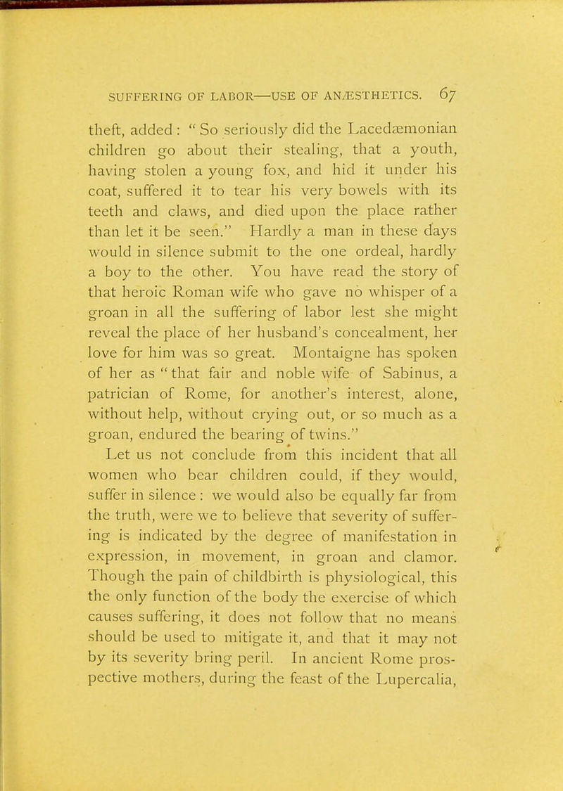 SUFFERING OF LABOR USE OF AN/ESTHETICS. 6/ theft, added :  So seriously did the Lacedaemonian children go about their steah'ng, that a youth, having stolen a young fox, and hid it under his coat, suffered it to tear his very bowels with its teeth and claws, and died upon the place rather than let it be seen. Hardly a man in these days would in silence submit to the one ordeal, hardly a boy to the other. You have read the story of that heroic Roman wife who gave no whisper of a groan in all the suffering of labor lest she might reveal the place of her husband's concealment, her love for him was so great. Montaigne has spoken of her as  that fair and noble wife of Sabinus, a patrician of Rome, for another's interest, alone, without help, without crying out, or so much as a groan, endured the bearing of twins. Let us not conclude from this incident that all women who bear children could, if they would, suffer in silence : we would also be equally far from the truth, were we to believe that severity of suffer- ing is indicated by the degree of manifestation in expression, in movement, in groan and clamor. Though the pain of childbirth is physiological, this the only function of the body the exercise of which causes suffering, it does not follow that no means should be used to mitigate it, and that it may not by its severity bring peril. In ancient Rome pros- pective mothers, during the feast of the Lupercalia,