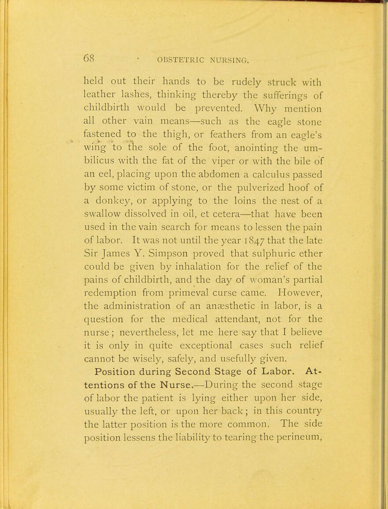 held out their hands to be rudely struck with leather lashes, thinking thereby the sufferings of childbirth would be prevented. Why mention all other vain means—such as the eagle stone fastened to the thigh, or feathers from an eagle's wing to the sole of the foot, anointing the um- bilicus with the fat of the viper or with the bile of an eel, placing upon the abdomen a calculus passed by some victim of stone, or the pulverized hoof of a donkey, or applying to the loins the nest of a swallow dissolved in oil, et cetera—that have been used in the vain search for means to lessen the pain of labor. It was not until the year 1847 that the late Sir James Y. Simpson proved that sulphuric ether could be given by inhalation for the relief of the pains of childbirth, and the day of woman's partial redemption from primeval curse came. However, the administration of an anaesthetic in labor, is a question for the medical attendant, not for the nurse; nevertheless, let me here say that I believe it is only in quite exceptional cases such relief cannot be wisely, safely, and usefully given. Position during Second Stage of Labor. At- tentions of the Nurse.—During the second stage of labor the patient is lying either upon her side, usually the left, or upon her back; in this country the latter position is the more common. The side position lessens the liability to tearing the perineum.