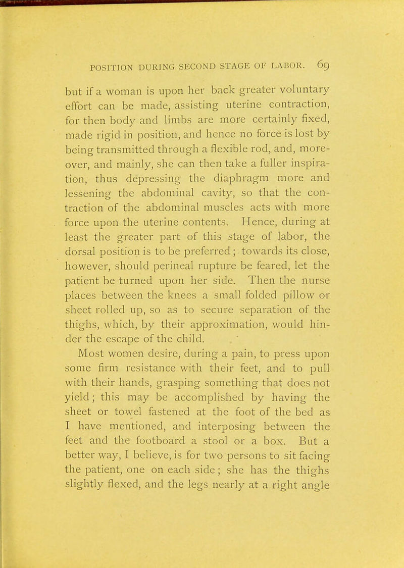 but if a woman is upon her back greater voluntary effort can be made, assisting uterine contraction, for then body and limbs are more certainly fixed, made rigid in position, and hence no force is lost by being transmitted through a flexible rod, and, more- over, and mainly, she can then take a fuller inspira- tion, thus depressing the diaphragm more and lessening the abdominal cavity, so that the con- traction of the abdominal muscles acts with more force upon the uterine contents. Hence, during at least the greater part of this stage of labor, the dorsal position is to be preferred ; towards its close, however, should perineal rupture be feared, let the patient be turned upon her side. Then the nurse places between the knees a small folded pillow or sheet rolled up, so as to secure separation of the thighs, Avhich, by their approximation, would hin- der the escape of the child. Most women desire, during a pain, to press upon some firm resistance with their feet, and to pull with their hands, grasping something that does not yield; this may be accomplished by having the sheet or towel fastened at the foot of the bed as I have mentioned, and interposing between the feet and the footboard a stool or a box. But a better way, I believe, is for two persons to sit facing the patient, one on each side; she has the thighs slightly flexed, and the legs nearly at a right angle