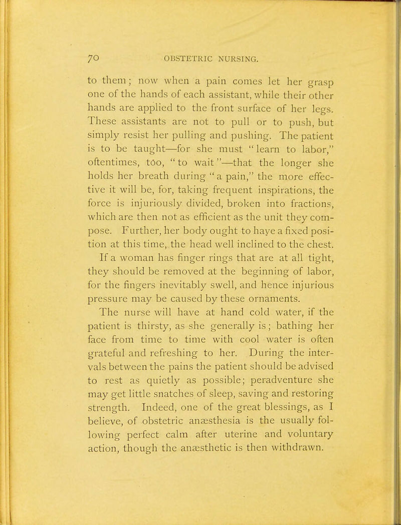 to them; now when a paui comes let her grasp one of the hands of each assistant, while their other hands are applied to the front surface of her legs. These assistants are not to pull or to push, but simply resist her pulling and pushing. The patient is to be taught—for she must  learn to labor, oftentimes, too,  to wait—that the longer she holds her breath during  a pain, the more effec- tive it will be, for, taking frequent inspirations, the force is injuriously divided, broken into fractions, which are then not as efficient as the unit they com- pose. Further, her body ought to have a fixed posi- tion at this time, the head well inclined to the chest. If a woman has finger rings that are at all tight, they should be removed at the beginning of labor, for the fingers inevitably swell, and hence injurious pressure may be caused by these ornaments. The nurse will have at hand cold water, if the patient is thirsty, as she generally is; bathing her face from time to time with cool water is often grateful and refreshing to her. During the inter- vals between the pains the patient should be advised to rest as quietly as possible; peradventure she may get little snatches of sleep, saving and restoring strength. Indeed, one of the great blessings, as I believe, of obstetric anaesthesia is the usually fol- lowing perfect calm after uterine and voluntary action, though the anaesthetic is then withdrawn.