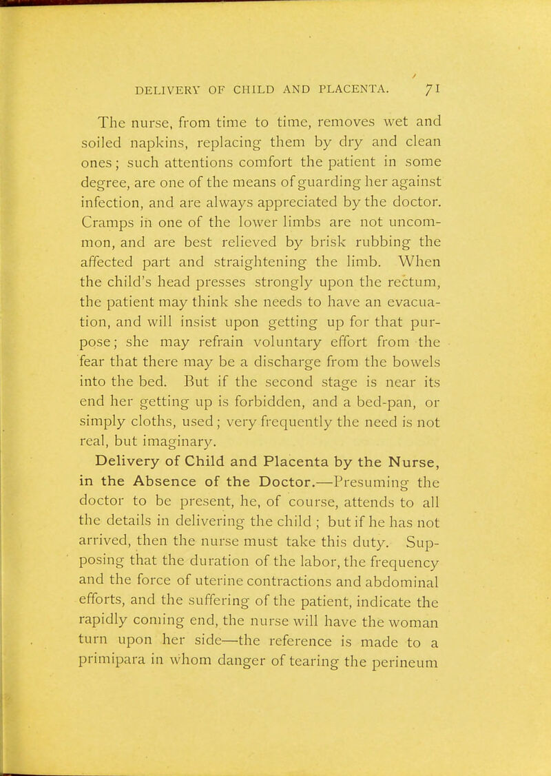 The nurse, from time to time, removes wet and soiled napkins, replacing them by dry and clean ones; such attentions comfort the patient in some degree, are one of the means of guarding her against infection, and are always appreciated by the doctor. Cramps in one of the lower limbs are not uncom- mon, and are best relieved by brisk rubbing the affected part and straightening the limb. When the child's head presses strongly upon the rectum, the patient may think she needs to have an evacua- tion, and will insist upon getting up for that pur- pose; she may refrain voluntary effort from the fear that there may be a discharge from the bowels into the bed. But if the second stage is near its end her getting up is forbidden, and a bed-pan, or simply cloths, used ; very frequently the need is not real, but imaginary. Delivery of Child and Placenta by the Nurse, in the Absence of the Doctor.—Presuming the doctor to be present, he, of course, attends to all the details in delivering the child ; but if he has not arrived, then the nurse must take this duty. Sup- posing that the duration of the labor, the frequency and the force of uterine contractions and abdominal efforts, and the suffering of the patient, indicate the rapidly coming end, the nurse will have the woman turn upon her side—the reference is made to a primipara in whom danger of tearing the perineum