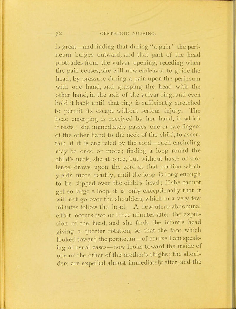 is great—and finding that during a pain  the peri- neum bulges outward, and that part of the head protrudes from the vulvar opening, receding when the pain ceases, she will now endeavor to guide the head, by pressure during a pain upon the perineum with one hand, and grasping the head witli the other hand, in the axis of the vulvar ring, and even hold it back until that ring is sufficiently stretched to permit its escape without serious injury. The head emerging is received by her hand, in which it rests ; she immediately passes one or two fingers of the other hand to the neck of the child, to ascer- tain if it is encircled by the cord—such encircling may be once or more; finding a loop round the child's neck, she at once, but without haste or vio- lence, draws upon the cord at that portion which yields more readily, until the loop is long enough to be slipped over the child's head; if she cannot get so large a loop, it is only exceptionally that it will not go over the shoulders, which in a very few minutes follow the head. A new utero-abdominal effort occurs two or three minutes after the expul- sion of the head, and she finds the infant's head giving a quarter rotation, so that the face which looked toward the perineum—of course I am speak- ing of usual cases—now looks toward the inside of one or the other of the mother's thighs; the shoul- ders are expelled almost immediately after, and the