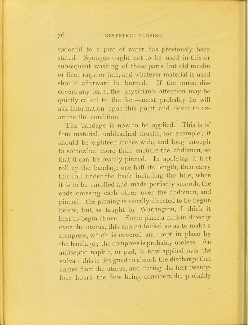 spoonful to a pint of water, has previously been stated. Sponges ought not to be used in this or subsequent washing of these parts, but old muslin or linen rags, or jute, and whatever material is used should afterward be burned. If the nurse dis- covers any tears, the physician's attention may be quietly called to the fact—most probably he will ask information upon this point, and desire to ex- amine the condition. The bandage is now to be applied. This is of firm material, unbleached muslin, for example; it should be eighteen inches wide, and long enough to somewhat more than encircle the abdomen, so that it can be readily pinned. In applying it first roll up the bandage one-half its length, then carry this roll under the back, including the hips, when it is to be unrolled and made perfectly smooth, the ends crossing each other over the abdomen, and pinned—the pinning is usually directed to be begun below, but, as taught by Warrington, I think it best to begin above. Some place a napkin direcdy over the uterus, this napkin folded so as to make a compress, which is covered and kept in place by the bandage ; the compress is probably useless. An antiseptic napkin, or pad, is noAv applied over the vulva ; this is designed to absorb the discharge that comes from the uterus, and during the first twenty- four hours the flow being considerable, probably