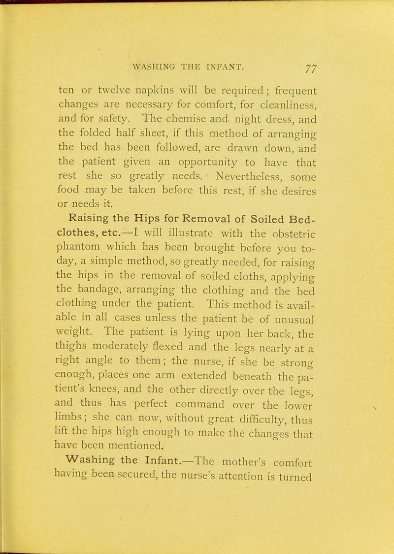 17 ten or twelve napkins will be required ; frequent changes are necessary for comfort, for cleanliness, and for safety. The chemise and- night dress, and the folded half sheet, if this method of arranging the bed has been followed, are drawn down, and the patient given an opportunity to have that rest she so greatly needs. Nevertheless, some food may be taken before this rest, if she desires or needs it. Raising the Hips for Removal of Soiled Bed- clothes, etc.—I will illustrate with the obstetric phantom which has been brought before you to- day, a simple method, so greatly needed, for raising the hips in the removal of soiled cloths, applying the bandage, arranging the clothing and the bed clothing under the patient. This method is avail- able in all cases unless the patient be of unusual weight. The patient is lying upon her back, the thighs moderately flexed and the legs nearly at a right angle to them; the nurse, if she be strong enough, places one arm extended beneath the pa- tient's knees, and the other directly over the legs, and thus has perfect command over the lower limbs; she can now, without great difficulty, thus lift the hips high enough to make the changes that have been mentioned. Washing the Infant.—The mother's comfort having been secured, the nurse's attention is turned