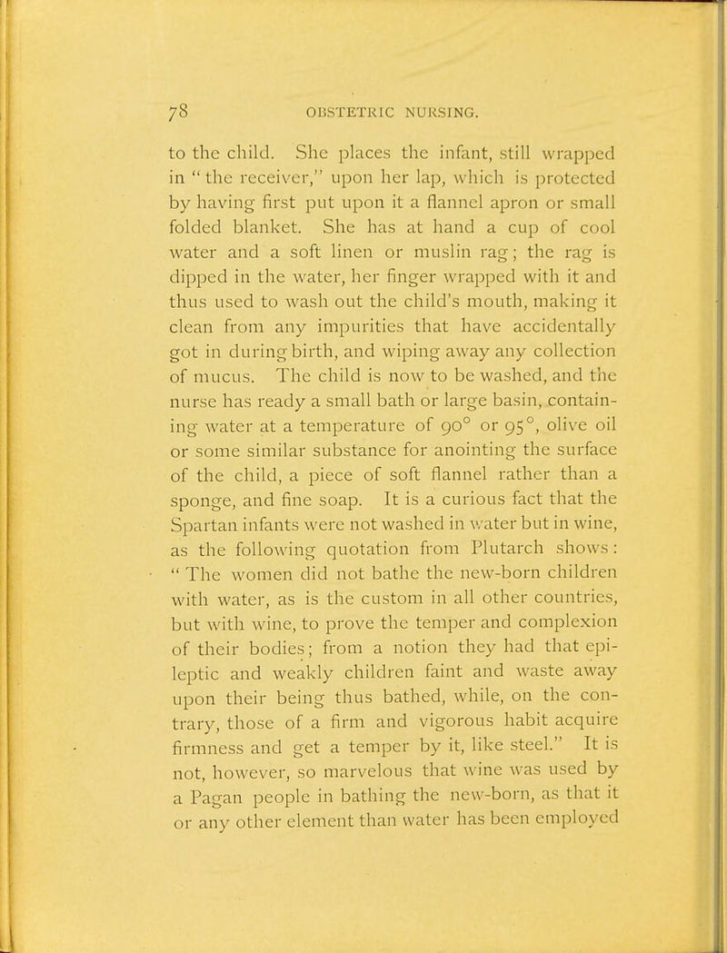 to the child. She places the infant, still wrapped in the receiver, upon her lap, which is protected by having first put upon it a flannel apron or small folded blanket. She has at hand a cup of cool water and a soft linen or muslin rag; the rag is dipped in the water, her finger wrapped with it and thus used to wash out the child's mouth, making it clean from any impurities that have accidentally got in during birth, and wiping away any collection of mucus. The child is now to be washed, and the nurse has ready a small bath or large basin, contain- ing water at a temperature of 90° or 95°, olive oil or some similar substance for anointing the surface of the child, a piece of soft flannel rather than a sponge, and fine soap. It is a curious fact that the Spartan infants were not washed in water but in wine, as the following quotation from Plutarch shows:  The women did not bathe the new-born children with water, as is the custom in all other countries, but with wine, to prove the temper and complexion of their bodies; from a notion they had that epi- leptic and weakly children faint and waste away upon their being thus bathed, while, on the con- trary, those of a firm and vigorous habit acquire firmness and get a temper by it, like steel. It is not, however, so marvelous that wine was used by a Pagan people in bathing the new-born, as that it or any other element than water has been employed
