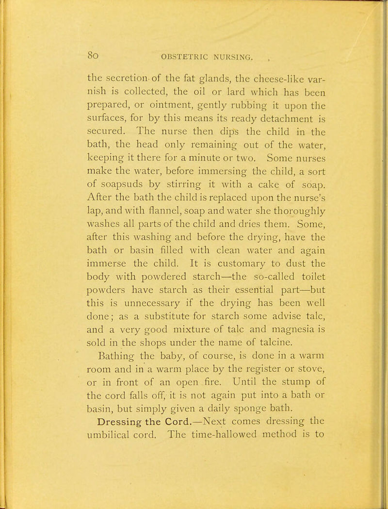So the secretion- of the fat glands, the cheese-like var- nish is collected, the oil or lard which has been prepared, or ointment, gently rubbing it upon the surfaces, for by this means its ready detachment is secured. The nurse then dips the child in the bath, the head only remaining out of the water, keeping it there for a minute or two. Some nurses make the water, before immersing the child, a sort of soapsuds by stirring it with a cake of soap. After the bath the child is replaced upon the nurse's lap, and with flannel, soap and water she thoroughly washes all parts of the child and dries them. Some, after this washing and before the drying, have the bath or basin filled with clean Avater and again immerse the child. It is customary to dust the body with powdered starch—the so-called toilet powders have starch as their essential part—but this is unnecessary if the drying has been well done; as a substitute for starch some advise talc, and a very good mixture of talc and magnesia is sold in the shops under the name of talcine. Bathing the baby, of course, is done in a warm room and in a warm place by the register or stove, or in front of an open fire. Until the stump of the cord falls off, it is not again put into a bath or basin, but simply given a daily sponge bath. Dressing the Cord.—Next comes dressing the umbilical cord. The time-hallowed method is to