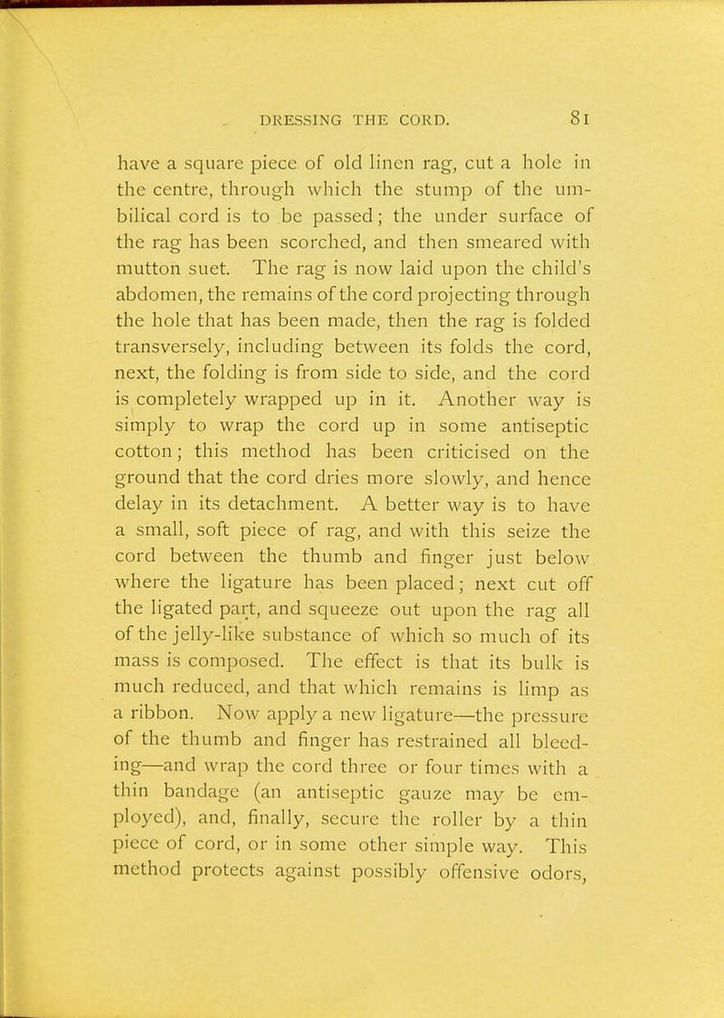 have a square piece of old linen rag, cut a hole in the centre, through which the stump of the um- bilical cord is to be passed; the under surface of the rag has been scorched, and then smeared with mutton suet. The rag is now laid upon the child's abdomen, the remains of the cord projecting through the hole that has been made, then the rag is folded transversely, including between its folds the cord, next, the folding is from side to side, and the cord is completely wrapped up in it. Another way is simply to wrap the cord up in some antiseptic cotton; this method has been criticised on the ground that the cord dries more slowly, and hence delay in its detachment. A better way is to have a small, soft piece of rag, and with this seize the cord between the thumb and finger just below where the ligature has been placed; next cut off the ligated part, and squeeze out upon the rag all of the jelly-like substance of which so much of its mass is composed. The effect is that its bulk is much reduced, and that which remains is limp as a ribbon. Now apply a new ligature—the pressure of the thumb and finger has restrained all bleed- ing—and wrap the cord three or four times with a thin bandage (an antiseptic gauze may be em- ployed), and, finally, secure the roller by a thin piece of cord, or in some other simple way. This method protects against possibly offensive odors,