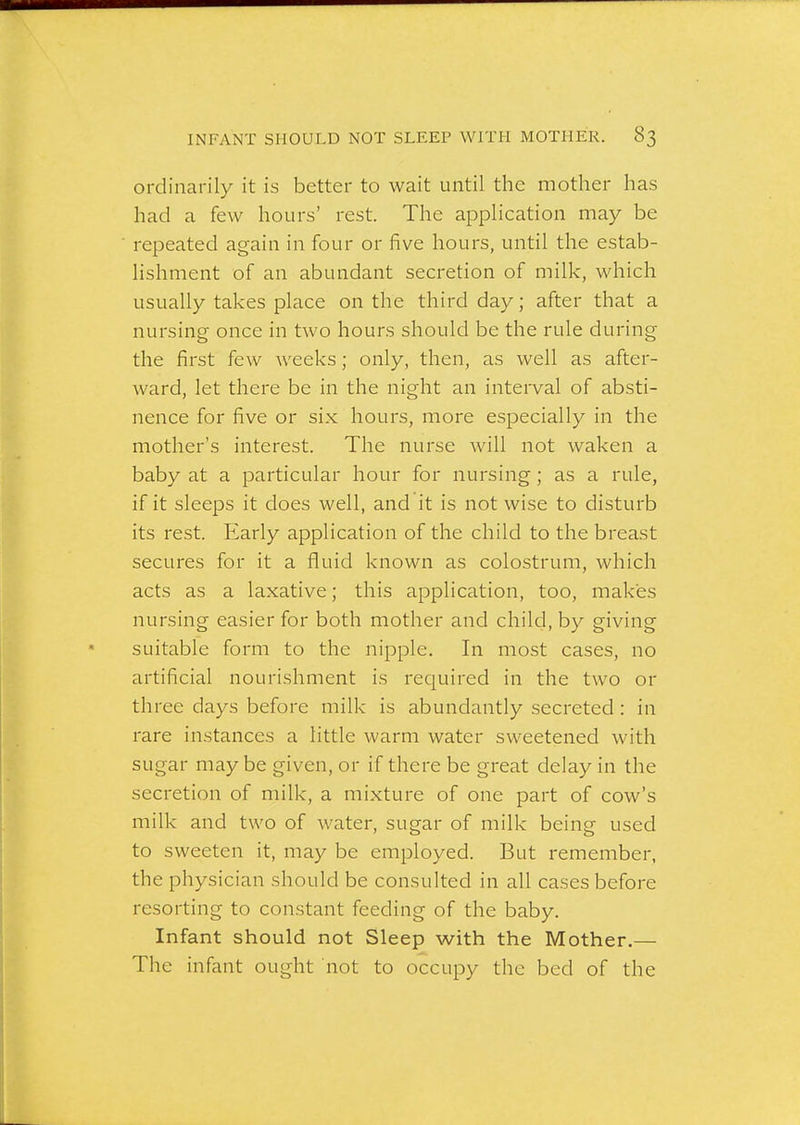 ordinarily it is better to wait until the mother has had a few hours' rest. The application may be repeated again in four or five hours, until the estab- lishment of an abundant secretion of milk, which usually takes place on the third day; after that a nursing once in two hours should be the rule during the first few weeks; only, then, as well as after- ward, let there be in the night an interval of absti- nence for five or six hours, more esjDecially in the mother's interest. The nurse will not waken a baby at a particular hour for nursing; as a rule, if it sleeps it does well, and it is not wise to disturb its rest. Early application of the child to the breast secures for it a fluid known as colostrum, which acts as a laxative; this application, too, makes nursing easier for both mother and child, by giving suitable form to the nipple. In most cases, no artificial nourishment is required in the two or three days before milk is abundantly secreted : in rare instances a little warm water sweetened with sugar may be given, or if there be great delay in the secretion of milk, a mixture of one part of cow's milk and two of water, sugar of milk being used to sweeten it, may be employed. But remember, the physician should be consulted in all cases before resorting to constant feeding of the baby. Infant should not Sleep with the Mother.— The infant ought not to occupy the bed of the