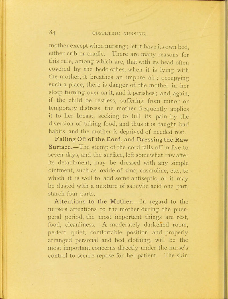 mother except when nursing; let it have its own bed, either crib or cradle. There are many reasons for this rule, among which are, that with its head often covered by the bedclothes, when it is lying with the mother, it breathes an impure air; occupying such a place, there is danger of the mother in her sleep turning over on it, and it perishes; and, again, if the child be restless, suffering from minor or temporary distress, the mother frequently applies it to her breast, seeking to lull its pain by the diversion of taking food, and thus it is taught bad habits, and the mother is deprived of needed rest. Falling Off of the Cord, and Dressing the Raw Surface.—The stump of the cord falls off in five to seven days, and the surface, left somewhat raw after its detachment, may be dressed with any simple ointment, such as oxide of zinc, cosmoline, etc., to which it is well to add some antiseptic, or it may be dusted with a mixture of salicylic acid one part, starch four parts. Attentions to the Mother.—In regard to the nurse's attentions to the mother during the puer- peral period, the most important things are rest, food, cleanliness. A moderately darkened room, perfect quiet, comfortable position and properly arranged personal and bed clothing, will be the most important concerns directly under the nurse's control to secure repose for her patient. The skin