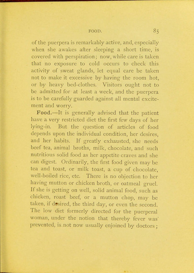 of the puerpera is remarkably active, and, especially when she awakes after sleeping a short time, is covered with perspiration; now, while care is taken that no exposure to cold occurs to check this activity of sweat glands, let equal care be taken not to make it excessive by having the room hot, or by heavy bed-clothes. Visitors ought not to be admitted for at least a week, and the puerpera is to be carefully guarded against all mental excite- ment and worry. Food.—It is generally advised that the patient have a very restricted diet the first few days of her lying-in. But the question of articles of food depends upon the individual condition, her desires, and her habits. If greatly exhausted, she needs beef tea, animal broths, milk, chocolate, and such nutritious solid food as her appetite craves and she can digest. Ordinarily, the first food given may be tea and toast, or milk toast, a cup of chocolate, well-boiled rice, etc. There is no objection to her having mutton or chicken broth, or oatmeal gruel. If she is getting on well, solid animal food, such as chicken, roast beef, or a mutton chop, may be taken, if desired, the third day, or even the second. The low diet formerly directed for the puerperal woman, under the notion that thereby fever was' prevented, is not now usually enjoined by doctors ;