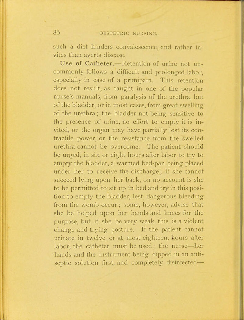 such a diet hinders convalescence, and rather in- vites than averts disease. Use of Catheter.—Retention of urine not un- commonly follows a'difficult and prolonged labor, especially in case of a primipara. This retention does not result, as taught in one of the popular nurse's manuals, from paralysis of the urethra, but of the bladder, or in most cases, from great swelling of the urethra; the bladder not being sensitive to the presence of urine, no effort to empty it is in- vited, or the organ may have partially lost its con- tractile power, or the resistance from the swelled urethra cannot be overcome. The patient should be urged, in six or eight hours after labor, to try to empty the bladder, a warmed bed-pan being placed under her to receive the discharge; if she cannot succeed lying upon her back, on no account is she to be permitted to' sit up in bed and try in this posi- tion to empty the bladder, lest dangerous bleeding from the womb occur; some, however, advise that she be helped upon her hands and knees for the purpose, but if she be very weak this is a violent change and trying posture. If the patient cannot urinate in twelve, or at most eighteen, kours after labor, the catheter must be used; the nurse—her •hands and the instrument being dipped in an anti- sejDtic solution first, and completely disinfected—