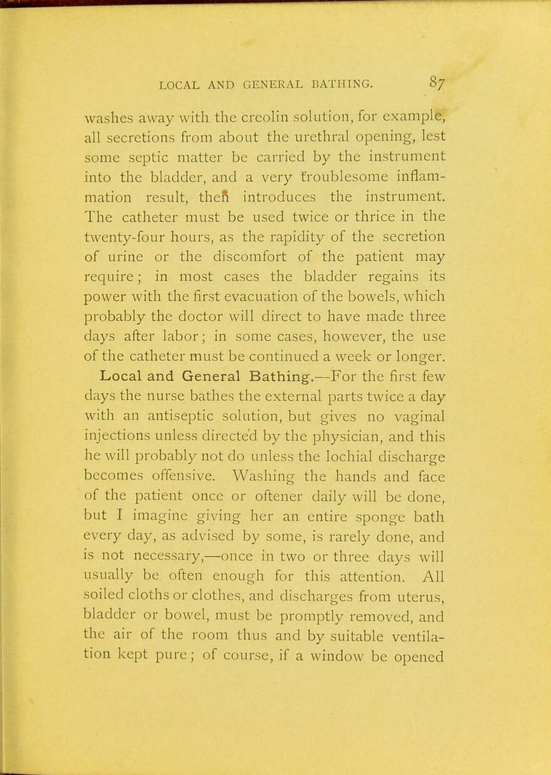 washes away with the creoHn solution, for example, all secretions from about the urethral opening, lest some septic matter be carried by the instrument into the bladder, and a very froublesome inflam- mation result, thefi introduces the instrument. The catheter must be used twice or thrice in the twenty-four hours, as the rapidity of the secretion of urine or the discomfort of the patient may require; in most cases the bladder regains its power Avith the first evacuation of the bowels, which probably the doctor will direct to have made three days after labor; in some cases, however, the use of the catheter must be continued a week or longer. Local and General Bathing.—For the first few days the nurse bathes the external parts twice a day with an antiseptic solution, but gives no vaginal injections unless directed by the physician, and this he will probably not do unless the lochial discharge becomes offensive. Washing the hands and face of the patient once or oftener daily will be done, but I imagine giving her an entire sponge bath every day, as advised by some, is rarely done, and is not necessary,—once in two or three days will usually be often enough for this attention. All soiled cloths or clothes, and discharo-es from uterus, bladder or bowel, must be promptly removed, and the air of the room thus and by suitable ventila- tion kept pure; of course, if a window be opened