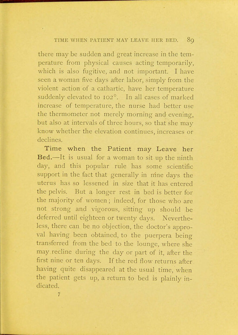 there may be sudden and great increase in the tem- perature from physical causes acting temporarily, which is also fugitive, and not important. I have seen a woman five days after labor, simply from the violent action of a cathartic, have her temperature suddenly elevated to 102°. In all cases of marked increase of temperature, the nurse had better use the thermometer not merely morning and evening, but also at intervals of three hours, so that she may know whether the elevation continues, increases or declines. Time when the Patient may Leave her Bed.—It is usual for a woman to sit up the ninth day, and this popular rule has some scientific support in the fact that generally in nine days the uterus has so lessened in size that it has entered the pelvis. But a longer rest in bed is better for the majority of women; indeed, for those who are not strong and vigorous, sitting up should be deferred until eighteen or twenty days. Neverthe- less, there can be no objection, the doctor's appro- val having been obtained, to the puerpera being transferred from the bed to the lounge, where she may recline during the day or part of it, after the first nine or ten days. If the red flow returns after having quite disappeared at the usual time, when the patient gets up, a return to bed is plainly in- dicated. 7