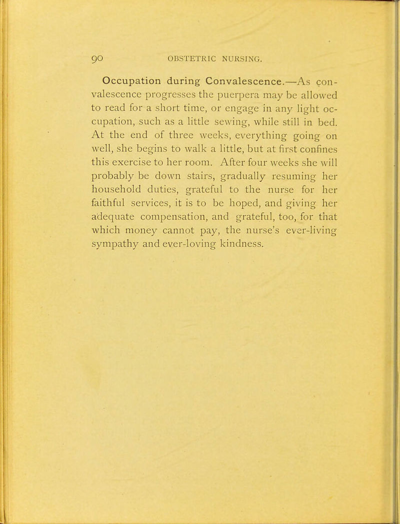 Occupation during Convalescence.—As con- valescence progresses the puerpera may be allowed to read for a short time, or engage in any light oc- cupation, such as a little sewing, while still in bed. At the end of three weeks, everything going on well, she begins to walk a little, but at first confines this exercise to her room. After four weeks she will probably be down stairs, gradually resuming her household duties, grateful to the nurse for her faithful services, it is to be hoped, and giving her adequate compensation, and grateful, too, for that which money cannot pay, the nurse's ever-living sympathy and ever-loving kindness.