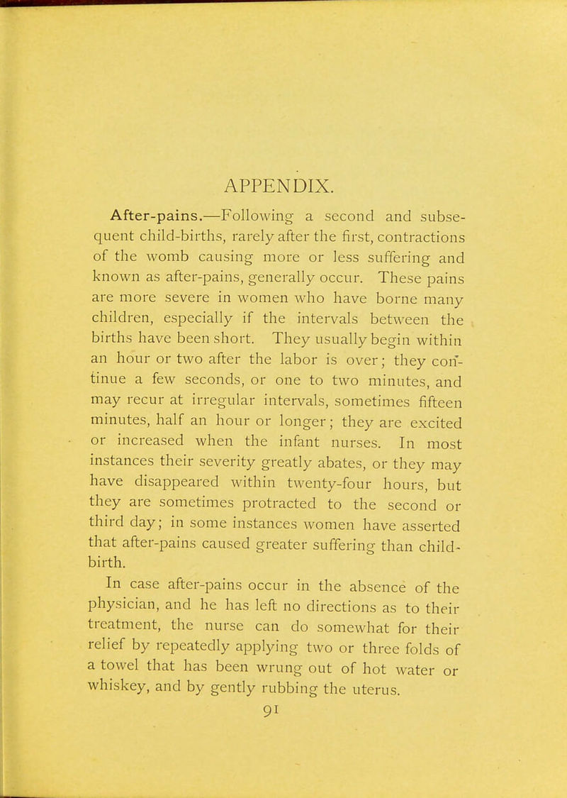 APPENDIX. After-pains.—Following a second and subse- quent child-births, rarely after the first, contractions of the womb causing more or less suffering and known as after-pains, generally occur. These pains are more severe in women who have borne many children, especially if the intervals between the births have been short. They usually begin within an hour or two after the labor is over; they con- tinue a few seconds, or one to two minutes, and may recur at irregular intervals, sometimes fifteen minutes, half an hour or longer; they are excited or increased when the infant nurses. In most instances their severity greatly abates, or they may have disappeared within twenty-four hours, but they are sometimes protracted to the second or third day; in some instances women have asserted that after-pains caused greater suffering than child- birth. In case after-pains occur in the absence of the physician, and he has left no directions as to their treatment, the nurse can do somewhat for their relief by repeatedly applying two or three folds of a towel that has been wrung out of hot water or whiskey, and by gently rubbing the uterus.