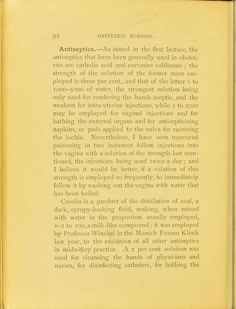 Antiseptics.—As stated in the first lecture, the antiseptics that have been generally used in obstet- rics are carbolic acid and corrosive sublimate ; the strength of the solution of the former most em- ployed is three per cent., and that of the latter i to 1000-5000 of water, the strongest solution being only used for rendering the hands aseptic, and the weakest for intra-uterine injections, while i to 2000 may be employed for vaginal injections and for bathing the external organs and for antisepticizing napkins, or pads applied to the vulva for receiving the lochia. Nevertheless, I have seen mercurial poisoning in two instances follow injections into the vagina with a solution of the strength last men- tioned, the injections being used twice a day; and I believe it would be better, if a solution of this strength is employed so frequently, to immediately follow it by washing out the vagina with water that has been boiled. Creolin is a product of the distillation of coal, a dark, syrupy-looking fluid, making, when mixed with water in the proportion usually employed, 1-2 to 100, a milk-like compound; it was employed by Professor Winckel in the Munich Frauen Klinik last year, to the exclusion of all other antiseptics in midwifery practice. A 2 per cent, solution was used for cleansing the hands of physicians and nurses, for disinfecting catheters, for bathing the