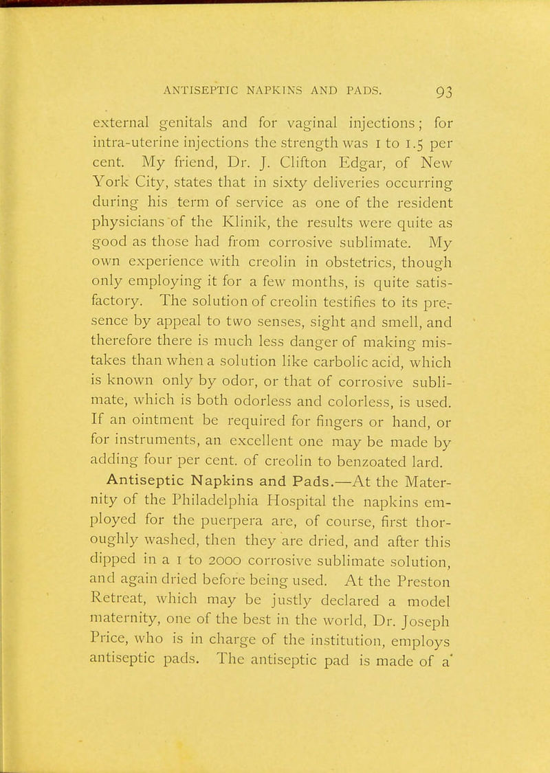 external genitals and for vaginal injections; for intra-uterine injections the strength was i to 1.5 per cent. My friend, Dr. J. Clifton Edgar, of New York City, states that in sixty deliveries occurring during his term of service as one of the resident physicians of the Klinik, the results were quite as good as those had from corrosive sublimate. My own experience with creolin in obstetrics, though only employing it for a few months, is quite satis- factory. The solution of creolin testifies to its prcr sence by appeal to two senses, sight and smell, and therefore there is much less danger of making mis- takes than when a solution like carbolic acid, which is known only by odor, or that of corrosive subli- mate, which is both odorless and colorless, is used. If an ointment be required for fingers or hand, or for instruments, an excellent one may be made by adding four per cent, of creolin to benzoated lard. Antiseptic Napkins and Pads.—At the Mater- nity of the Philadelphia Hospital the napkins em- ployed for the puerpera are, of course, first thor- oughly washed, then they are dried, and after this dipped in a I to 2000 corrosive sublimate solution, and again dried before being used. At the Preston Retreat, which may be justly declared a model maternity, one of the best in the world. Dr. Joseph Price, who is in charge of the institution, employs antiseptic pads. The antiseptic pad is made of a'