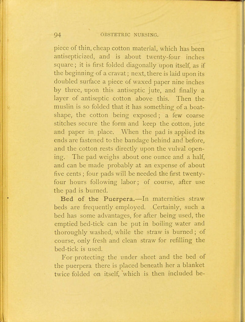 piece of thin, cheap cotton material, which has been antisepticized, and is about twenty-four inches square; it is first folded diagonally upon itself, as if the beginning of a cravat; next, there is laid upon its doubled surface a piece of waxed paper nine inches by three, upon this antiseptic jute, and finally a layer of antiseptic cotton above this. Then the muslin is so folded that it has something of a boat- shape, the cotton being exposed; a few coarse stitches secure the form and keep the cotton, jute and paper in place. When the pad is applied its ends are fastened to the bandage behind and before, and the cotton rests directly upon the vulval open- ing. The pad weighs about one ounce and a half, and can be made probably at an expense of about five cents ; four pads will be needed the first twenty- four hours following labor; of course, after use the pad is burned. Bed of the Puerpera.—In maternities straw beds are frequently employed. Certainly, such a bed has some advantages, for after being used, the emptied bed-tick can be put in boiling water and thoroughly washed, while the straw is burned ; of course, only fresh and clean straw for refilling the bed-tick is used. For protecting the under sheet and the bed of the puerpera there is placed beneath her a blanket twice folded on itself, which is then included be-