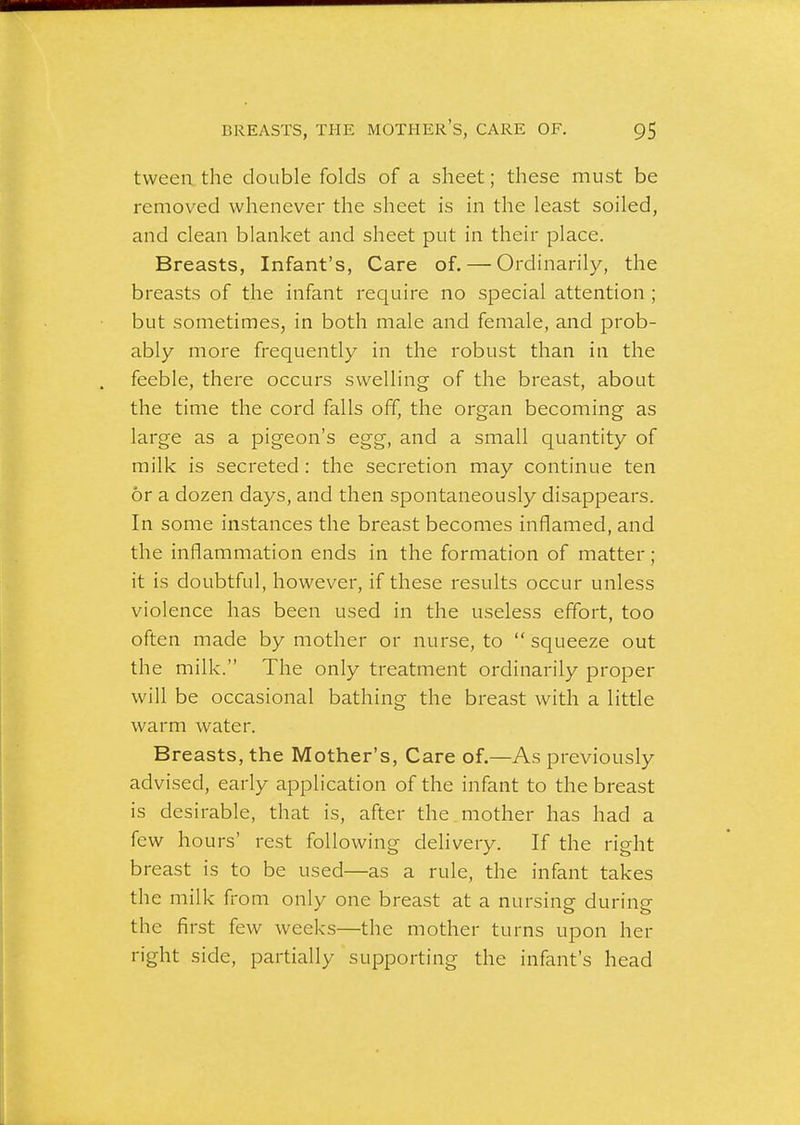 tweea the double folds of a sheet; these must be removed whenever the sheet is in the least soiled, and clean blanket and sheet put in their place. Breasts, Infant's, Care of. — Ordinarily, the breasts of the infant require no special attention ; but sometimes, in both male and female, and prob- ably more frequently in the robust than in the feeble, there occurs swelling of the breast, about the time the cord falls off, the organ becoming as large as a pigeon's egg, and a small quantity of milk is secreted : the secretion may continue ten or a dozen days, and then spontaneously disappears. In some instances the breast becomes inflamed, and the inflammation ends in the formation of matter ; it is doubtful, however, if these results occur unless violence has been used in the useless effort, too often made by mother or nurse, to  squeeze out the milk. The only treatment ordinarily proper will be occasional bathing the breast with a little warm water. Breasts, the Mother's, Care of.—As previously advised, early application of the infant to the breast is desirable, that is, after the mother has had a few hours' rest following delivery. If the right breast is to be used—as a rule, the infant takes the milk from only one breast at a nursing during the first few weeks—the mother turns upon her right side, partially supporting the infant's head