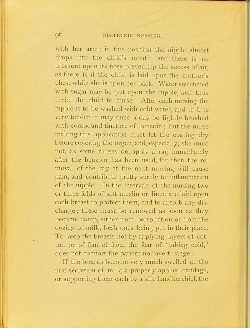 with her arm; in this position the nipple almost drops into the child's mouth, and there is no pressure upon its nose preventing the access of air, as there is if the child is laid upon the mother's chest while she is upon her back. Water sweetened with sugar may be put upon the nipple, and thus invite the child to nurse. After each nursing the nipple is to be washed with cold water, and if it is very tender it may once a day be lightly brushed with compound tincture of benzoin ; but the nurse making this application must let the coating dry before covering the organ, and, especially, she must not, as some nurses do, apply a rag immediately after the benzoin has been used, for then the re- moval of the rag at the next nursing will cause pain, and contribute pretty surely to inflammation of the nipple. In the intervals of the nursing two or three folds of soft muslin or linen are laid upon each breast to protect them, and to absorb any dis- charge ; these must be removed as soon as they become damp, either from perspiration or from the oozing of milk, fresh ones being put in their place. To keep the breasts hot by applying layers of cot- ton or of flannel, from the fear of  taking cold, does not comfort the patient nor avert danger. If the breasts become very much swelled at the first secretion of milk, a properly applied bandage, or supporting them each by a silk handkerchief, the