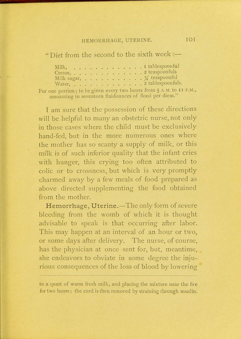 HEMORRHAGE, UTERINE. lOI Diet from the second to the sixth week:— Milk I tablespoonful Cream, 2 teaspoonfuls Milk sugar X teaspoonful Water, 2 tablespoon fuls. For one portion ; to be given eveiy two hours from 5 A.M. to II P.M., amounting to seventeen fluidounces of flood per diem. I am sure that the possession of these directions will be helpful to many an obstetric nurse, not only in those cases where the child must be exclusively hand-fed, but in the more numerous ones where the mother has so scanty a supply of milk, or this milk is of such inferior quality that the infant cries with hunger, this crying too often attributed to colic or to crossness, but which is very promptly charmed away by a few meals of food prepared as above directed supplementing the food obtained from the mother. Hemorrhage, Uterine.—The only form of severe bleeding from the womb of which it is thought advisable to speak is that occurring after labor. This may happen at an interval of an hoqr or two, or some days after delivery. The nurse, of course, has the physician at once sent for, but, meantime, she endeavors to obviate in some degree the inju- rious consequences of the loss of blood by lowering to a quart of warm fresh milk, and placing the mixture near the fire for two hours: the curd is llien removed by straining through muslin.