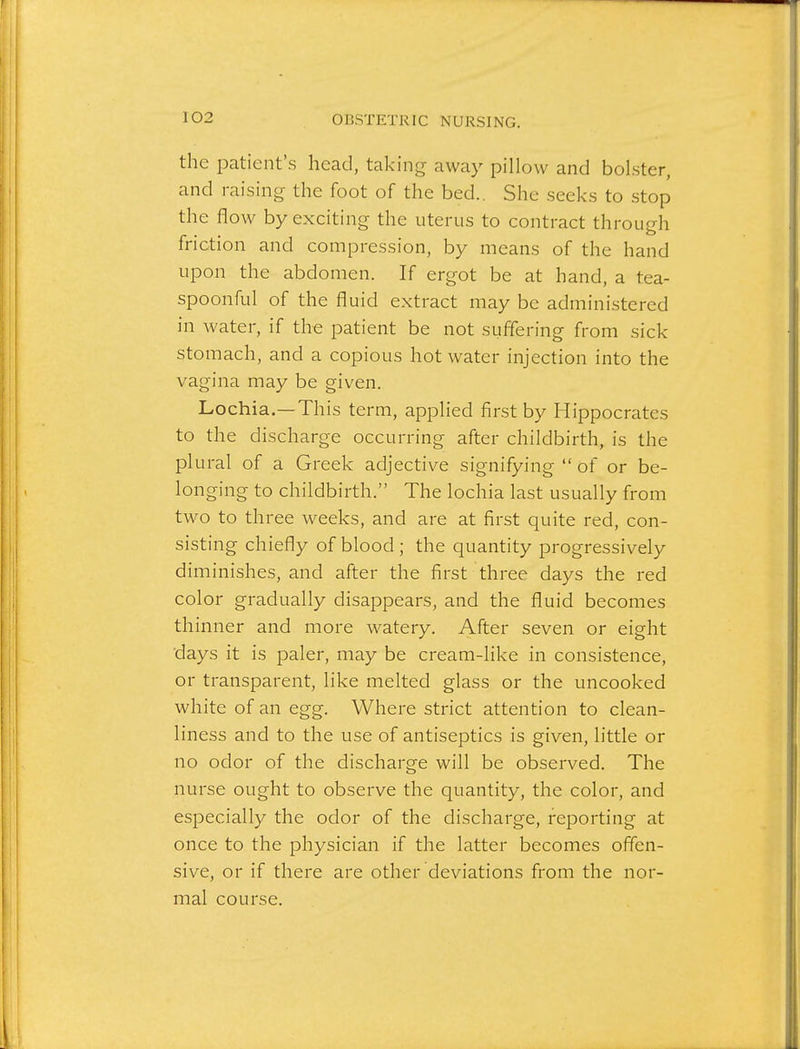 the patient's head, taking away pillow and bolster, and raising the foot of the bed.. She seeks to stop the flow by exciting the uterus to contract through friction and compression, by means of the hand upon the abdomen. If ergot be at hand, a tea- spoonful of the fluid extract may be administered in water, if the patient be not suffering from sick stomach, and a copious hot water injection into the vagina may be given. Lochia.—This term, applied first by Hippocrates to the discharge occurring after childbirth, is the plural of a Greek adjective signifying  of or be- longing to childbirth. The lochia last usually from two to three weeks, and are at first quite red, con- sisting chiefly of blood; the quantity progressively diminishes, and after the first three days the red color gradually disappears, and the fluid becomes thinner and more watery. After seven or eight days it is paler, may be cream-like in consistence, or transparent, like melted glass or the uncooked white of an egg. Where strict attention to clean- liness and to the use of antiseptics is given, little or no odor of the discharge will be observed. The nurse ought to observe the quantity, the color, and especially the odor of the discharge, reporting at once to the physician if the latter becomes offen- sive, or if there are other deviations from the nor- mal course.