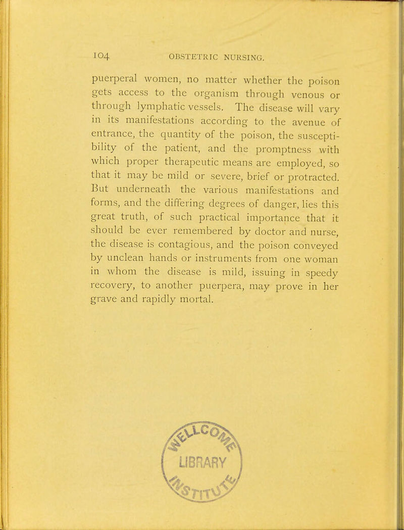 puerperal women, no matter whether the poison gets access to the organism through venous or through lymphatic vessels. The disease will vary in its manifestations according to the avenue of entrance, the quantity of the poison, the suscepti- bility of the patient, and the promptness with which proper therapeutic means are employed, so that it may be mild or severe, brief or protracted. But underneath the various manifestations and forms, and the differing degrees of danger, lies this great truth, of such practical importance that it should be ever remembered by doctor and nurse, the disease is contagious, and the poison conveyed by unclean hands or instruments from one woman in whom the disease is mild, issuing in speedy recovery, to another puerpera, may prove in her grave and rapidly mortal.