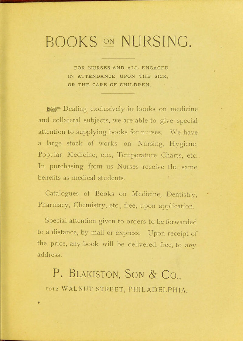 BOOKS NURSING FOR NURSES AND ALL ENGAGED IN ATTENDANCE UPON THE SICK, OR THE CARE OF CHILDREN. Dealing- exclusively in books on medicine and collateral subjects, we are able to give special attention to supplying books for nurses. We have a large stock of works on Nursing, Hygiene, Popular Medicine, etc.. Temperature Charts, etc. In purchasing from us Nurses receive the same benefits as medical students. Catalogues of Books on Medicine, Dentistry, Pharmacy, Chemistry, etc., free, upon application. Special attention given to orders to be forwarded to a distance, by mail or express. Upon receipt of the price, any book will be delivered, free, to any address. P. Blakiston, Son & Co, I0I2 WALNUT STREET, PHILADELPHIA.