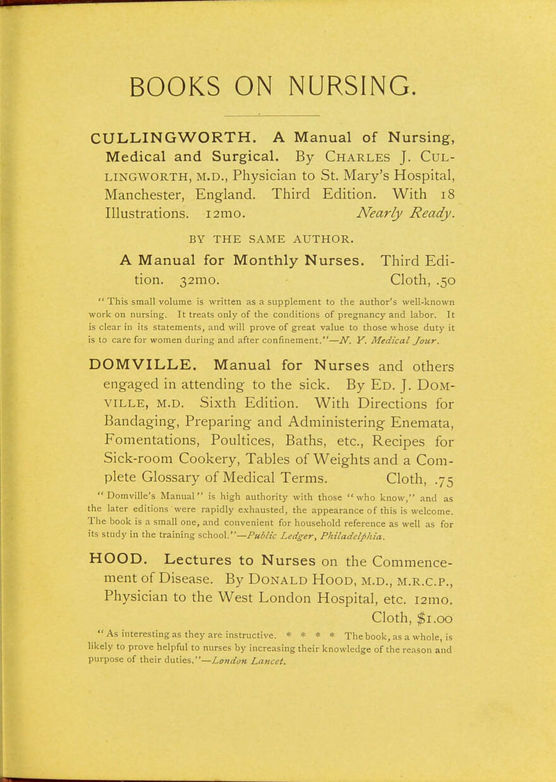 CULLINGWORTH. A Manual of Nursing, Medical and Surgical. By Charles J. Cul- LINGWORTH, M.D., Physician to St. Mary's Hospital, Manchester, England. Third Edition. With i8 Illustrations. lamo. Nearly Ready. BY THE SAME AUTHOR. A Manual for Monthly Nurses. Third Edi- tion. 32mo. Cloth, .50  This small volume is written as a supplement to the author's well-known work on nursing. It treats only of the conditions of pregnancy and labor. It is clear in its statements, and will prove of great value to those whose duty it is to care for women during and after confinement.—N. Y. Medical Jour. DOMVILLE. Manual for Nurses and others engaged in attending to the sick. By Ed. J. DoM- VILLE, M.D. Sixth Edition. With Directions for Bandaging, Preparing and Administering Enemata, Fomentations, Poultices, Baths, etc., Recipes for Sick-room Cookery, Tables of Weights and a Com- plete Glossary of Medical Terms. Cloth, .75  Domville's Manual is high authority with those who know, and as the later editions were rapidly exhausted, the appearance of this is welcome. The book is a small one, and convenient for household reference as well as for its study in the training school.—Pa^/zV Ledger, Philadelphia. HOOD. Lectures to Nurses on the Commence- ment of Disease. By Donald Hood, m.d., m.r.c.p.. Physician to the West London Hospital, etc. i2mo. Cloth, $1.00 As interesting as they are instructive. * * * * The book, as a whole, is likely to prove helpful to nurses by increasing their knowledge of the reason and purpose of their duties.—London Lancet.