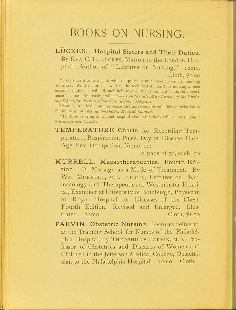 LUCKES. Hospital Sisters and Their Duties. By Eva C. E. Lucres, Matron to the London Hos- pital; Author of Lectures on Nursing. i2mo. Cloth, $i.oo  T consider it to be a book which supplies a much needed want in nursing literature. As the moral as well as the technical standard for nursing women becomes higher, so will all such help toward the attainment of absolute excel- lence become of increasing yaXu^.—From the late Alice Fisher, of the Tttain- ing School for Nurses of the Philadelphia Hospital.  Sound, practical common sense characterizes this valuable contribution to the literature of nursing.—Dublin Medical Joicrnal.  To those aspiring to become hospital sisters this book will be invaluable. — Therapeutic Gazette. TEMPERATURE Charts for Recording Tern- perature, Respiration, Pulse, Day of Disease, Date, Age, Sex, Occupation, Name, etc. In pads of 50, each .50 MURRELL. Massotherapeutics. Fourth Edi- tion. Or Massage as a Mode of Treatment. By Wm. Murrell, M.D., F.R.C.P., Lecturer on Phar- macology and Therapeutics at Westminster Hospi- tal, Examiner at University of Edinburgh, Physician to Royal Hospital for Diseases of the Chest.. Fourth Edition. Revised and Enlarged. Illus- trated. i2mo. Cloth, $1.50 PARVIN. Obstetric Nursing. Lectures delivered at the Training School for Nurses of the Philadel- phia Hospital, by Theophilus Parvin, m.d.. Pro- fessor of Obstetrics and Diseases of Women and Children in the Jefferson Medical College, Obstetri- cian to the Philadelphia Hospital. i2mo. Cloth.