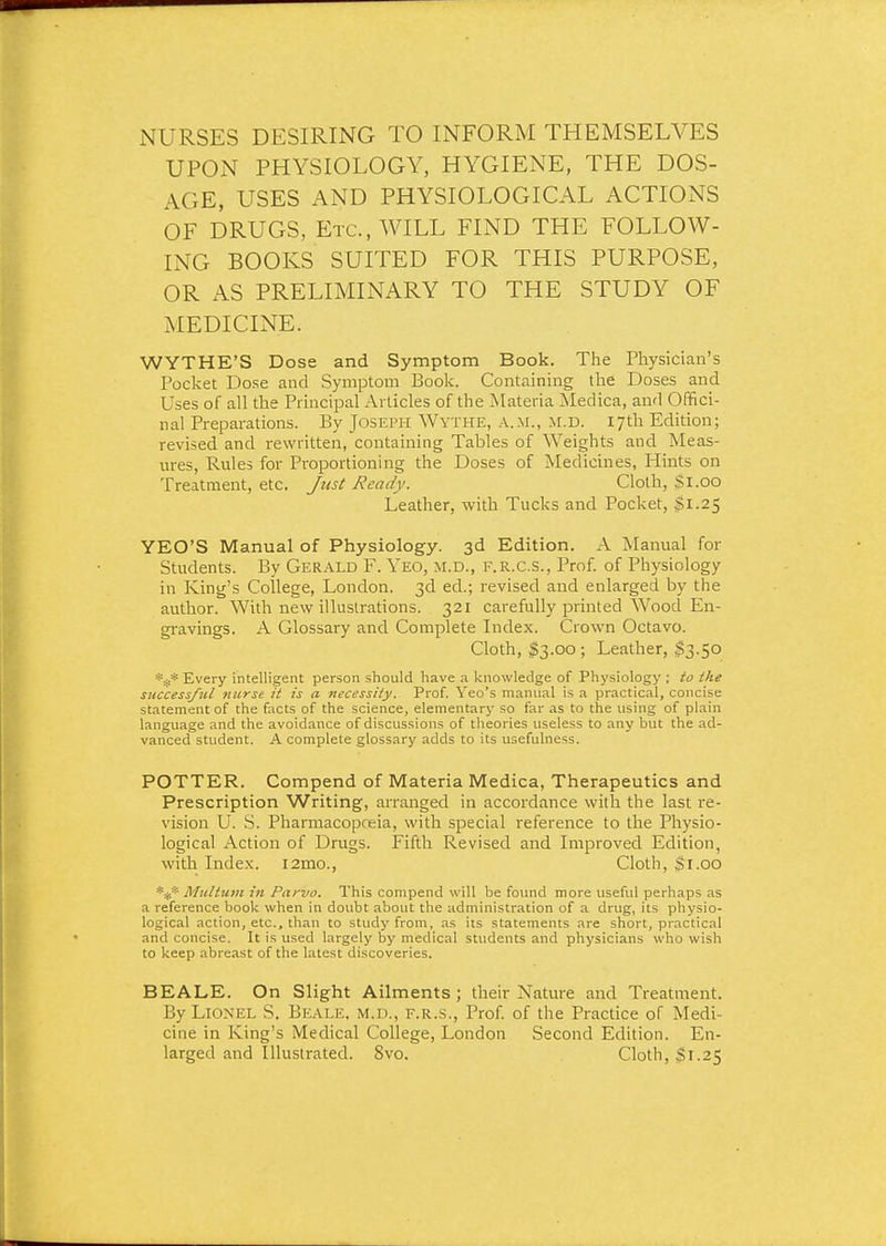 NURSES DESIRING TO INFORM THEMSELVES UPON PHYSIOLOGY, HYGIENE, THE DOS- AGE, USES AND PHYSIOLOGICAL ACTIONS OF DRUGS, Etc., WILL FIND THE FOLLOW- ING BOOKS SUITED FOR THIS PURPOSE, OR AS PRELIMINARY TO THE STUDY OF MEDICINE. WYTHE'S Dose and Symptom Book. The Physician's Pocket Dose and Symptom Book. Containing the Doses and Uses of all the Principal Articles of the Materia Medica, and Offici- nal Preparations. By Joseph Wythe, a.m., u.d. 17th Edition; revised and rewritten, containing Tables of Weights and Meas- ures, Rules for Proportioning the Doses of Medicines, Hints on Treatment, etc. Just Ready. Cloth, Si.00 Leather, with Tucks and Pocket, $1.25 YEO'S Manual of Physiology. 3d Edition. A Manual for Students. By Gerald F. Yeo, m.d., f.r.c.s., Prof, of Physiology in King's College, London. 3d ed.; revised and enlarged by the author. With new illustrations. 321 carefully printed Wood En- gi-avings. A Glossary and Complete Index. Crown Octavo. Cloth, $3.00 ; Leather, $3.50 Every intelligent person should have a knowledge of Physiology ; to the success/til nurse it is a -necessity. Prof. Yeo's manual is a practical, concise statement of the facts of the science, elementary so far as to the using of plain language and the avoidance of discussions of theories useless to any but the ad- vanced student. A complete glossary adds to its usefulness. POTTER. Compend of Materia Medica, Therapeutics and Prescription Writing, arranged in accordance with the last re- vision U. S. Pharmacopoeia, with special reference to the Physio- logical Action of Drugs. Fifth Revised and Improved Edition, with Index. i2mo., Cloth, $1.00 *:(:* Midtiim in Parvo. This compend will be foimd more useful perhaps as a reference book when in doubt about the administration of a drug, its physio- logical action, etc., than to study from, as its statements are short, practical and concise. It is used largely by medical students and physicians who wish to keep abreast of the latest discoveries. BEALE. On Slight Ailments; their Nature and Treatment. By Lionel S. Beale, m.d., f.r.s.. Prof, of the Practice of Medi- cine in King's Medical College, London Second Edition. En- larged and Illustrated. 8vo. Cloth, $1.25