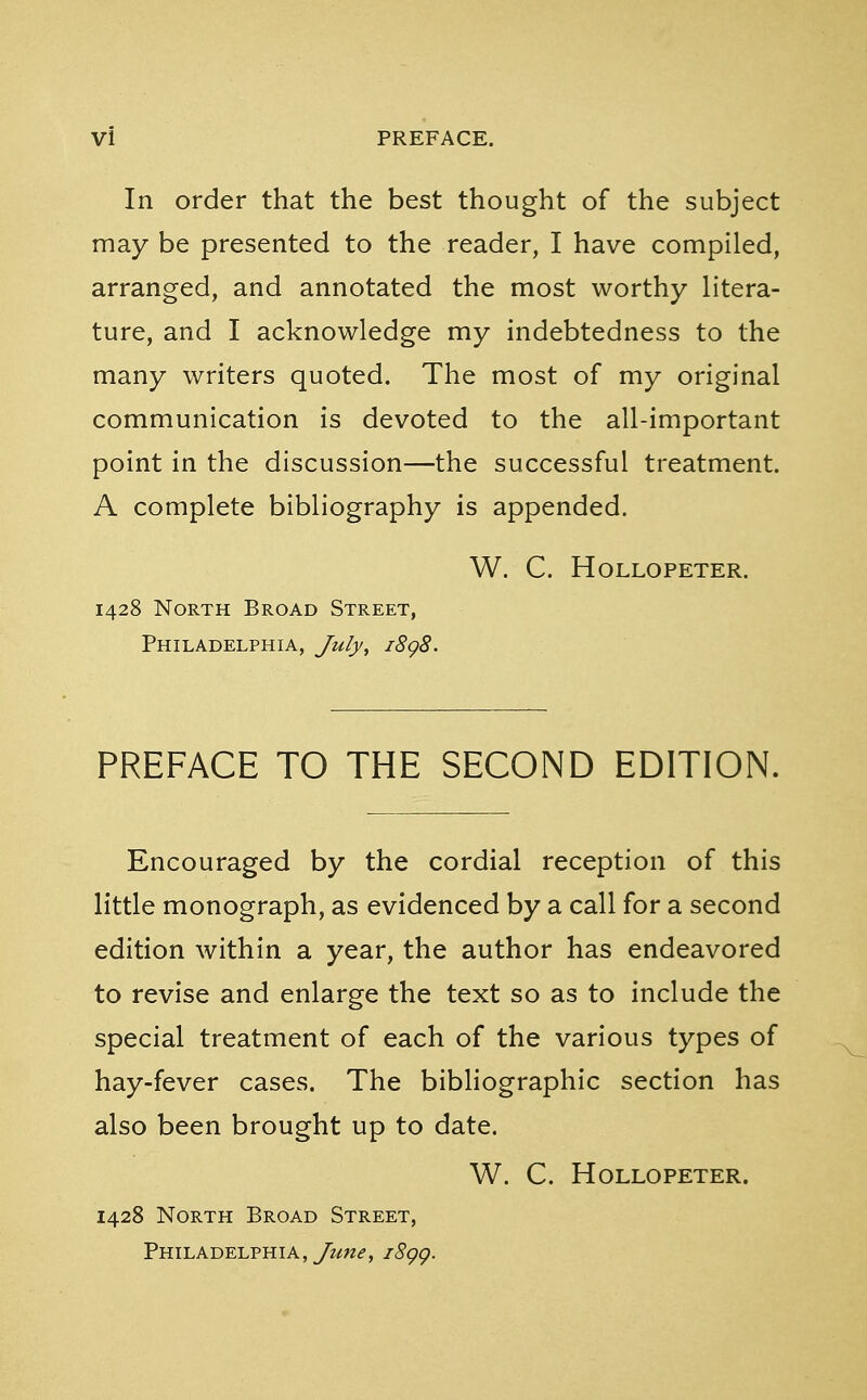 In order that the best thought of the subject may be presented to the reader, I have compiled, arranged, and annotated the most worthy litera- ture, and I acknowledge my indebtedness to the many writers quoted. The most of my original communication is devoted to the all-important point in the discussion—the successful treatment. A complete bibliography is appended. W. C. HOLLOPETER. 1428 North Broad Street, Philadelphia, July, 1898. PREFACE TO THE SECOND EDITION. Encouraged by the cordial reception of this little monograph, as evidenced by a call for a second edition within a year, the author has endeavored to revise and enlarge the text so as to include the special treatment of each of the various types of hay-fever cases. The bibliographic section has also been brought up to date. W. C. HOLLOPETER. 1428 North Broad Street, Philadelphia, yi^, i8gg.