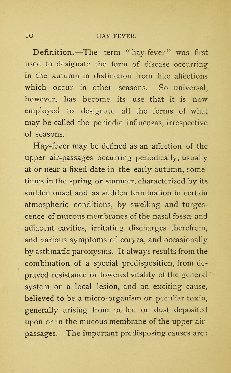 Definition.—The term  hay-fever was first used to designate the form of disease occurring in the autumn in distinction from like affections which occur in other seasons. So universal, however, has become its use that it is now employed to designate all the forms of what may be called the periodic influenzas, irrespective of seasons. Hay-fever may be defined as an affection of the upper air-passages occurring periodically, usually at or near a fixed date in the early autumn, some- times in the spring or summer, characterized by its sudden onset and as sudden termination in certain atmospheric conditions, by swelling and tumes- cence of mucous membranes of the nasal fossae and adjacent cavities, irritating discharges therefrom, and various symptoms of coryza, and occasionally by asthmatic paroxysms. It always results from the combination of a special predisposition, from de- praved resistance or lowered vitality of the general system or a local lesion, and an exciting cause, believed to be a micro-organism or peculiar toxin, generally arising from pollen or dust deposited upon or in the mucous membrane of the upper air- passages. The important predisposing causes are: