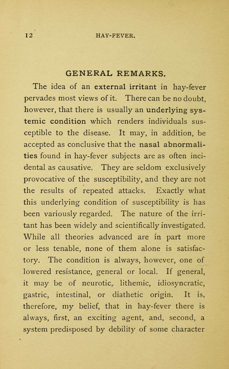 GENERAL REMARKS. The idea of an external irritant in hay-fever pervades most views of it. There can be no doubt, however, that there is usually an underlying sys- temic condition which renders individuals sus- ceptible to the disease. It may, in addition, be accepted as conclusive that the nasal abnormali- ties found in hay-fever subjects are as often inci- dental as causative. They are seldom exclusively provocative of the susceptibility, and they are not the results of repeated attacks. Exactly what this underlying condition of susceptibility is has been variously regarded. The nature of the irri- tant has been widely and scientifically investigated. While all theories advanced are in part more or less tenable, none of them alone is satisfac- tory. The condition is always, however, one of lowered resistance, general or local. If general, it may be of neurotic,, lithemic, idiosyncratic, gastric, intestinal, or diathetic origin. It is, therefore, my belief, that in hay-fever there is always, first, an exciting agent, and, second, a system predisposed by debility of some character