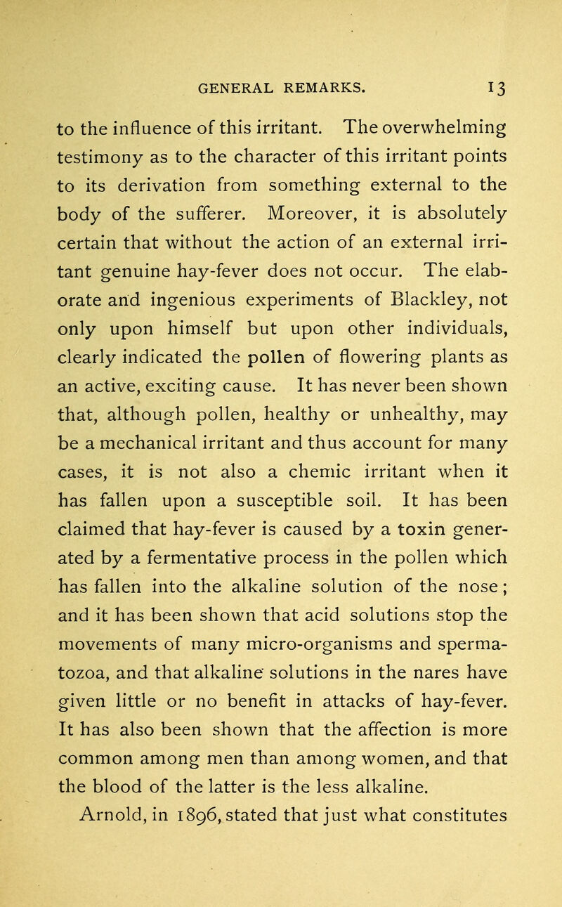 to the influence of this irritant. The overwhelming testimony as to the character of this irritant points to its derivation from something external to the body of the sufferer. Moreover, it is absolutely certain that without the action of an external irri- tant genuine hay-fever does not occur. The elab- orate and ingenious experiments of Blackley, not only upon himself but upon other individuals, clearly indicated the pollen of flowering plants as an active, exciting cause. It has never been shown that, although pollen, healthy or unhealthy, may be a mechanical irritant and thus account for many cases, it is not also a chemic irritant when it has fallen upon a susceptible soil. It has been claimed that hay-fever is caused by a toxin gener- ated by a fermentative process in the pollen which has fallen into the alkaline solution of the nose; and it has been shown that acid solutions stop the movements of many micro-organisms and sperma- tozoa, and that alkaline solutions in the nares have given little or no benefit in attacks of hay-fever. It has also been shown that the affection is more common among men than among women, and that the blood of the latter is the less alkaline. Arnold, in 1896, stated that just what constitutes