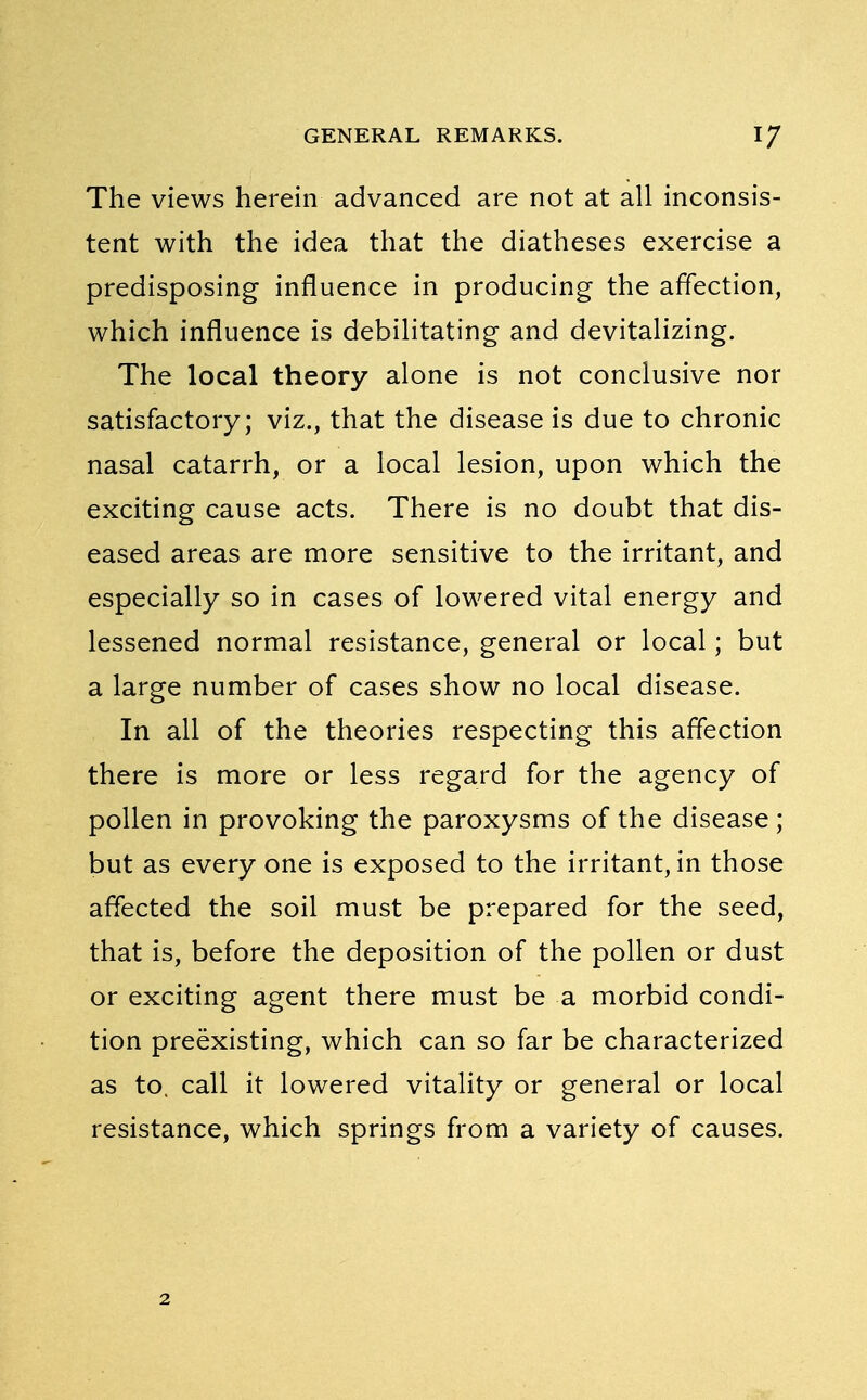 The views herein advanced are not at all inconsis- tent with the idea that the diatheses exercise a predisposing influence in producing the affection, which influence is debilitating and devitalizing. The local theory alone is not conclusive nor satisfactory; viz., that the disease is due to chronic nasal catarrh, or a local lesion, upon which the exciting cause acts. There is no doubt that dis- eased areas are more sensitive to the irritant, and especially so in cases of lowered vital energy and lessened normal resistance, general or local; but a large number of cases show no local disease. In all of the theories respecting this affection there is more or less regard for the agency of pollen in provoking the paroxysms of the disease; but as every one is exposed to the irritant, in those affected the soil must be prepared for the seed, that is, before the deposition of the pollen or dust or exciting agent there must be a morbid condi- tion preexisting, which can so far be characterized as to. call it lowered vitality or general or local resistance, which springs from a variety of causes.