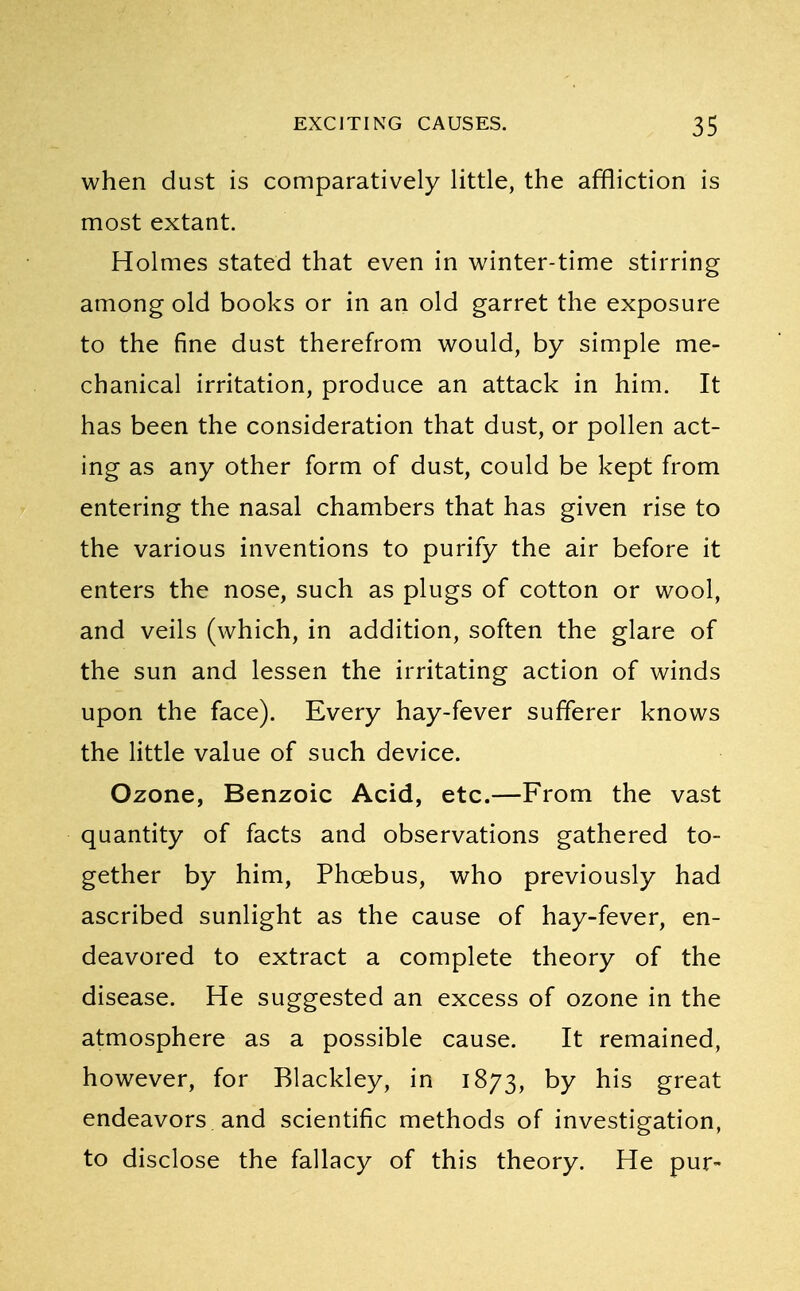 when dust is comparatively little, the affliction is most extant. Holmes stated that even in winter-time stirring among old books or in an old garret the exposure to the fine dust therefrom would, by simple me- chanical irritation, produce an attack in him. It has been the consideration that dust, or pollen act- ing as any other form of dust, could be kept from entering the nasal chambers that has given rise to the various inventions to purify the air before it enters the nose, such as plugs of cotton or wool, and veils (which, in addition, soften the glare of the sun and lessen the irritating action of winds upon the face). Every hay-fever sufferer knows the little value of such device. Ozone, Benzoic Acid, etc.—From the vast quantity of facts and observations gathered to- gether by him, Phcebus, who previously had ascribed sunlight as the cause of hay-fever, en- deavored to extract a complete theory of the disease. He suggested an excess of ozone in the atmosphere as a possible cause. It remained, however, for Blackley, in 1873, by his great endeavors and scientific methods of investigation, to disclose the fallacy of this theory. He pur-