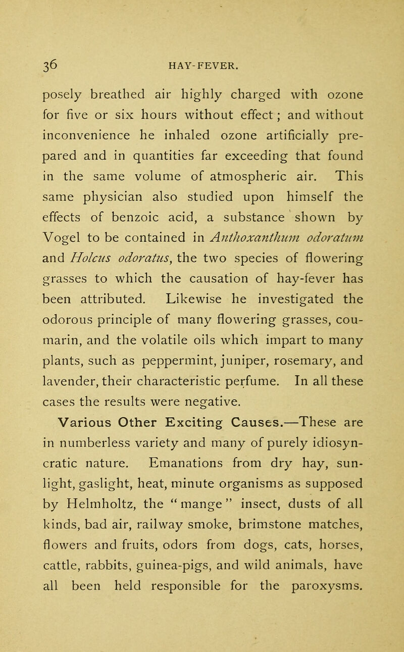 posely breathed air highly charged with ozone for five or six hours without effect; and without inconvenience he inhaled ozone artificially pre- pared and in quantities far exceeding that found in the same volume of atmospheric air. This same physician also studied upon himself the effects of benzoic acid, a substance shown by Vogel to be contained in Anthoxanthum odoratum and Holcus odoratus, the two species of flowering grasses to which the causation of hay-fever has been attributed. Likewise he investigated the odorous principle of many flowering grasses, cou- marin, and the volatile oils which impart to many plants, such as peppermint, juniper, rosemary, and lavender, their characteristic perfume. In all these cases the results were negative. Various Other Exciting Causes.—These are in numberless variety and many of purely idiosyn- cratic nature. Emanations from dry hay, sun- light, gaslight, heat, minute organisms as supposed by Helmholtz, the  mange  insect, dusts of all kinds, bad air, railway smoke, brimstone matches, flowers and fruits, odors from dogs, cats, horses, cattle, rabbits, guinea-pigs, and wild animals, have all been held responsible for the paroxysms.